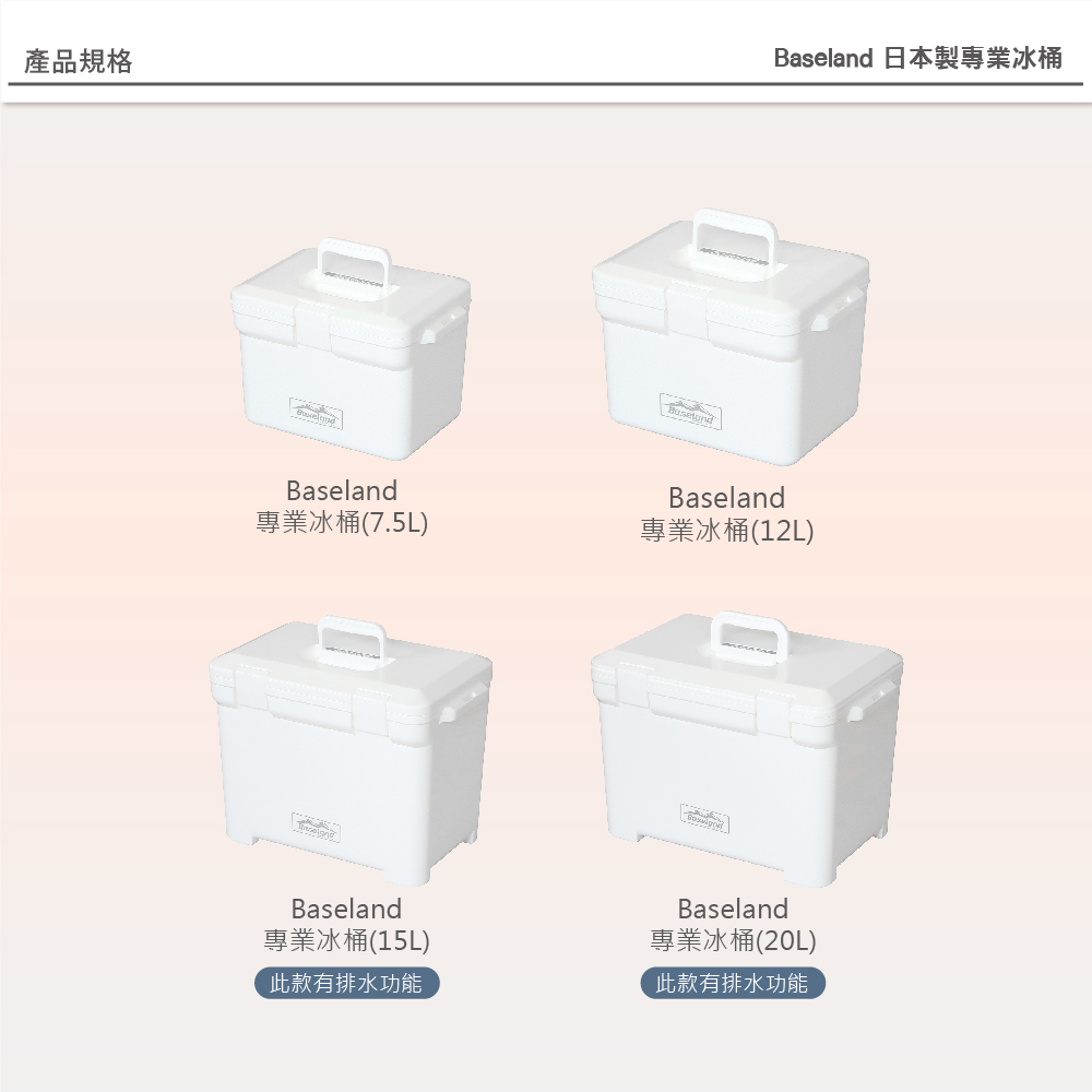 產品規格Baseland專業冰桶(7.5L)Baseland專業冰桶(15L)此款有排水功能Baseland 日本製專業冰桶Baseland專業冰桶(12L)Baseland專業冰桶(20L)此款有排水功能