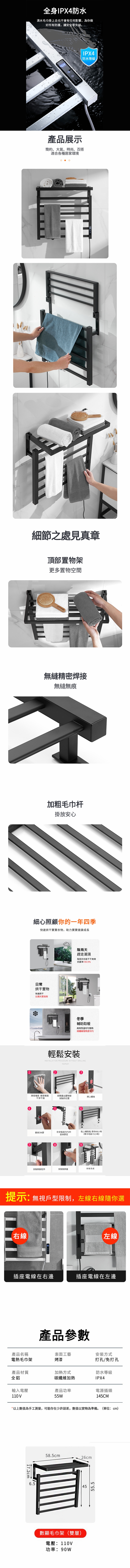 全身IPX4防水滴水毛巾掛上去也不會有任何影響為你做好所有防護,讓安全零失誤產品展示簡約、大氣、時尚、百搭適合各種居家環境IPX4防水等級細節之處見真章頂部置物架更多置物空間無縫精密焊接無縫無痕加粗毛巾杆掛放安心細心照顧你的一年四季快速烘干寶寶衣物,助力寶寶健康成長日常烘干置物快速烘干比陽光更陰雨天趕走潮濕陰雨天也能干干爽爽抗菌率999%冬季輔助取暖高效碳纖維發熱更均匀輕鬆安裝INSTALLATION PROCEDURE WITHOUT DRILLING清理墙面 確保墙面干淨干燥用筆畫出置物架安裝的位置螺絲撕掉3M在安装面均勻的塗抺膠泥.9貼上輔助貼,等待48小時(寒冷地區72小時)安裝剩餘配件安裝裝飾蓋安裝完成提示:無視戶型限制,左線右線隨你選右線左線插座電線在右邊插座電線在左邊產品參數產品名稱電熱毛巾架表面工藝烤漆安裝方式打孔/免打孔產品材質全鋁加熱方式防水等級碳纖維加熱IPX4輸入電壓產品功率電源插頭110V55W145CM*以上數值為手工測量,可能存在少許誤差,數值以實物為準備。(單位:cm)17.2cm 6.558.5cm數顯毛巾架(雙層)電壓:110V功率:90W26cm4555.5