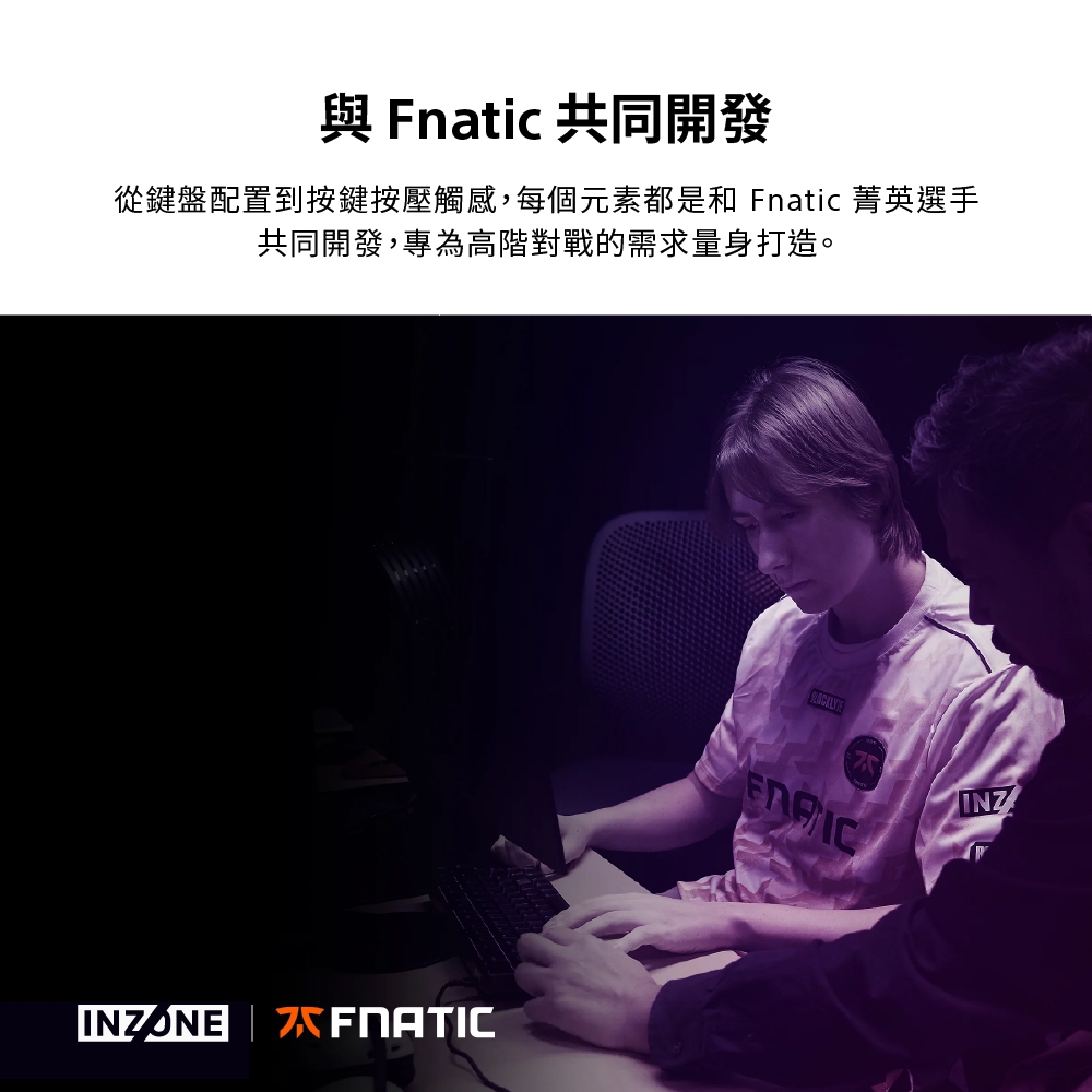 Fnatic 共同開發從鍵盤配置到按鍵按壓觸感,每個元素都是和 Fnatic 菁英選手共同開發,專為高階對戰的需求量身打造。INZONEINZ