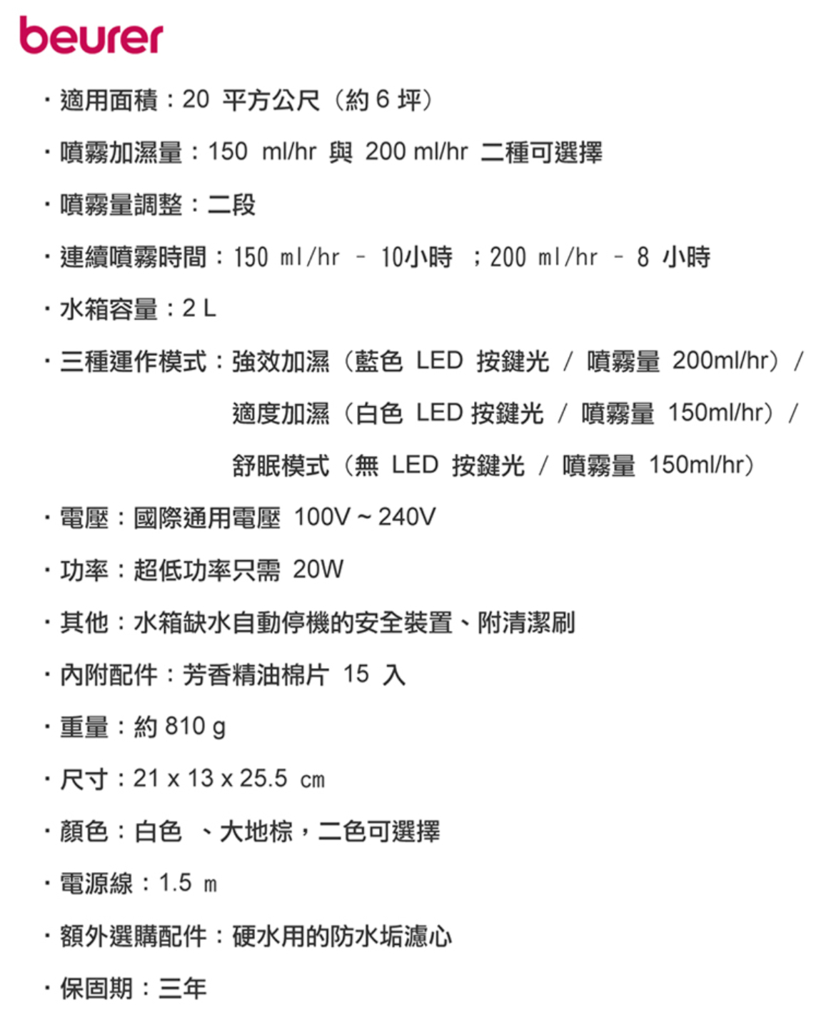 beurer適用面積:20平方公尺(約6坪)噴霧加濕量:150 ml/hr與 200 ml/hr 二種可選擇噴霧量調整:二段連續噴霧時間:150 ml/hr 10小時;200 ml/hr - 8 小時水箱容量:2L·三種運作模式:強效加濕(藍色 LED 按鍵光/噴霧量 200ml/hr)/適度加濕(白色LED 按鍵光/噴霧量 150ml/hr)/舒眠模式(無 LED按鍵光/噴霧量 150ml/hr)電壓:國際通用電壓100V~240V·功率:超低功率只需 20W·其他:水箱缺水自動停機的安全裝置、附清潔刷·內附配件:芳香精油棉片 15 入·重量:約810g·尺寸:21x13x25.5cm·顏色:白色、大地棕,二色可選擇電源線:1.5 m額外選購配件:硬水用的防水垢濾心保固期:三年