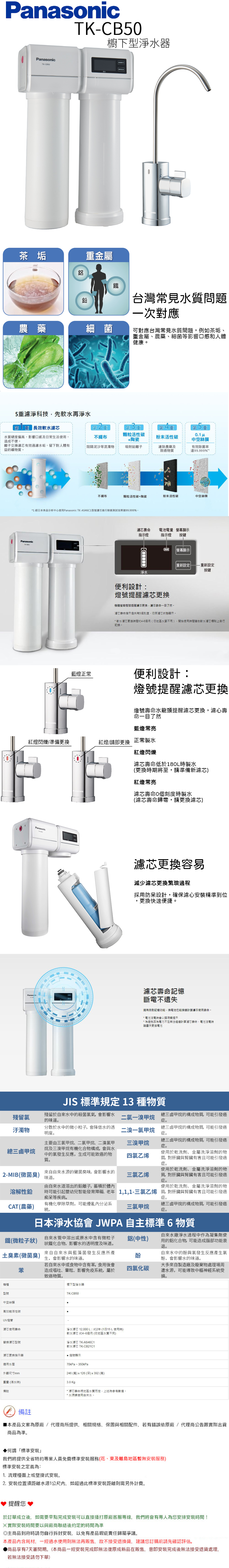 PanaTK-櫥下型淨水器TK-CB5sonic茶垢鋁金屬農藥細菌鐵台灣常見水質問題一次對應可對應台灣常見水質問題例如茶垢、金屬、農藥、細菌等影響口感和人體健康5濾淨科技先軟水再淨水 長效軟水重水質硬度偏高影響口感及日常生活使用,造成不便。離子交換濾芯有效過濾水垢,留下對人體有益的礦物質。不阻隔泥沙等混濁物重顆粒活性碳+陶瓷第重粉末活性碳第 2 重吸附鉛離子濾除農藥及致癌物質中空絲膜有效除菌率Panasonic不織布颗粒活性碳+陶瓷粉末活性碳中空絲膜1 經日本食品分析中心使用Panasonic TK-AS46C1型號濾芯進行除菌測試效果達99.999%。藍燈正常濾芯壽命電池電量 顯示指示燈指示燈按鍵顯示重新設定重新設定按鍵淨水便利設計提醒濾芯更換機體螢燈號提醒濾芯更換,濾芯壽命一目了然。濾芯壽命指示燈共有5個刻度,依照濾芯狀態顯示。 軟水濾芯更換間約4-6個月(依地區水質不同,開始使用時間在軟水濾芯標貼上自行記錄。便利設計:燈號提醒濾芯更換燈號壽命水龍頭提醒濾芯更換,濾心壽命一目了然藍燈常亮紅燈閃爍準備更換紅燈/請即更換 正常製水Panasonic紅燈閃爍濾芯壽命低於180L時製水(更換時期將至,請準備新濾芯)紅燈常亮濾芯壽命0個刻度時製水(濾芯壽命歸零,請更換濾芯)濾芯更換容易減少濾芯更換過程採用防呆設計,確保濾心精準到位,更換快速便捷。Panasonic濾芯壽命記憶斷電不遺失擁有自動記憶功能,換電池也能計算濾芯使用壽命。* 電池沒電時會以蜂鳴聲提示* 為避免因為電力不足無法繼續計算芯壽命,電池沒電時請盡快更換電池殘留氯汙濁物JIS 標準規定 13 種物質殘留於自來水中的殺菌氯氣,會影響水的味道。分散於水中的微小粒子,會降低水的透明度。要由三氯甲烷、二氯甲烷、二溴氯甲總三鹵甲烷烷及三溴甲烷有機化合物構成,會與水中的氯發生反應,生成可能致癌的物質。來自自來水源的黴菌臭味,會影響水的2-MIB(黴菌臭)味道。由自來水道溶出的鉛離子,蓄積於體內溶解性鉛總三鹵甲烷的構成物質,可能引發癌症。總三鹵甲烷的構成物質,可能引發癌症。使用於乾洗劑、金屬洗淨溶劑的物質,對肝臟與腎臟有害且可能引發癌症。使用於乾洗劑、金屬洗淨溶劑的物質,對肝臟與腎臟有害且可能引發癌症。使用於乾洗劑、金屬洗淨溶劑的物時可能引起嬰幼兒智能發育障礙 老年 1,1,1-三氯乙烯質,對肝臟與腎臟有害且可能引發癌二氯一溴甲烷二溴一氯甲烷總三鹵甲烷的構成物質,可能引發癌症。三溴甲烷四氯乙烯三氯乙烯痴呆等疾病。症。有機化學除草劑,可能擾亂內分泌系CAT(農藥)三氯甲烷統。總三鹵甲烷的構成物質,可能引發癌症。日本淨水協會 JWPA 自主標準6物質自來水廠淨水過程中作為凝集劑使鐵(微粒子狀)自來水管中溶出或原水中含有微粒子狀鐵化合物,影響水的透明度及味道。鋁(中性)土臭素(黴菌臭)生,會影響水的味道。苯來自自來水與藍藻菌發生反應所產若自來水中或食物中含有苯,食用後會造成嘔吐、暈眩、影響免疫系統,屬於致癌物質。酚用的鋁化合物,可能造成腦部功能衰退。自來水中的酚與氯發生反應產生氯酚,會影響水的味道。大多來自製造廠及廢棄物處理場周四氯化碳遭水源,可能導致中樞神經系統受損。機種型號中空絲膜高效能活性碳UV燈管櫥下型淨水器TK-CB50濾芯使用壽命替換濾芯型號濾芯更换指示器適用水壓外觀尺寸mm淨水濾芯 12,000L:約2年(1日15 L 使用時)軟水濾芯 約46個月(依地區水質不同)淨水濾芯 TK-AS46C1軟水濾芯 TK-CB21C1燈號顯示70kPa~350kPa246 (寬)x126 (深)x392 (高)重量 (滿水時)3.8 Kg備註* 濾芯壽命視地區水質而定,上述為參考數值。* 水源請使用自來水。備註 本產品文案為原廠/代理商所提供,相關規格、保固與相關配件,若有錯誤依原廠/代理商公告跟實際出貨商品為準。▶何謂標準安裝我們將提供全省特約專業人員免費標準安裝服務(花、東及離島地區暫無安裝服務)標準安裝之定義為:1. 流理檯面上或壁掛式安裝。2. 安裝位置須距離水源1公尺內,如超過此標準安裝距離則需另外計費。提醒您於訂單成立後,如需要早點完成安裝可以直接播打原廠客服,我們將會有為您安排安裝時間!實際安裝時間要以與廠商聯絡後約定的時間為準主商品到府時請勿自行安裝,以免有產品瑕疵責任歸屬爭議。本產品內含耗材,一經過水使用則無法再販售,故不接受退換貨,建議您訂購前請先確認評估。▶商品享有7天審閱期。(本商品一經安裝完成即無法復原成新品在販售,意即安裝完成後無法接受退貨處理,若無法接受請勿下單)