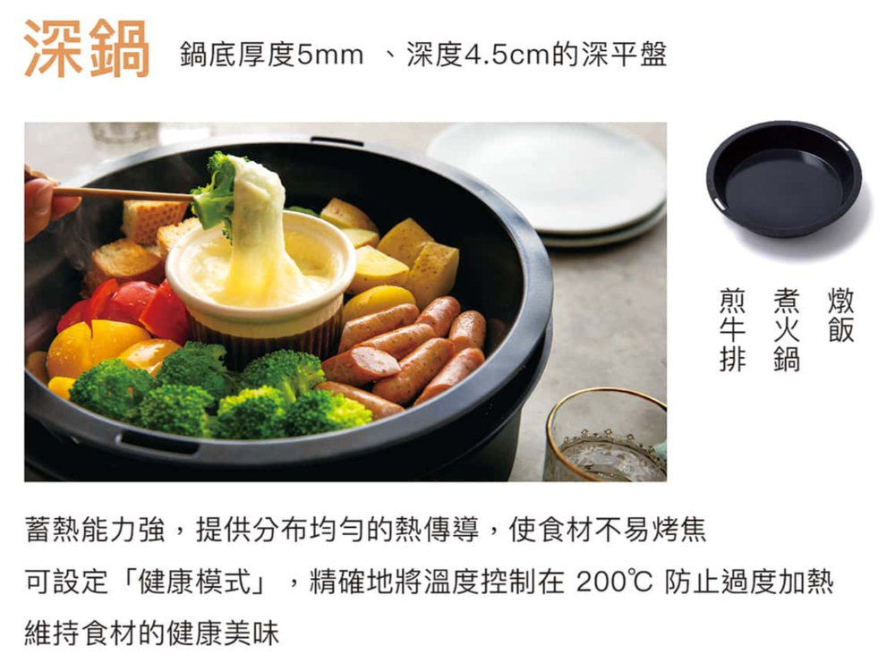 深鍋鍋底厚度5mm、深度4.5cm的深平盤排鍋蓄熱能力強提供分布均勻的熱傳導,使食材不易烤焦可設定「健康模式」,精確地將溫度控制在 200 防止過度加熱維持食材的健康美味