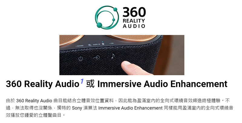 360REALITYAUDIO360 Reality Audio Immersive Audio Enhancement由於 360 Reality Audio 曲目能結合立體音效位置資料因此能為盈滿室內的全向式環繞音效締造終極體驗。不過,無法取得也沒關係,獨特的 Sony 演算法 Immersive Audio Enhancement 同樣能用盈滿室內的全向式環繞音效播放您鍾愛的立體聲曲目。