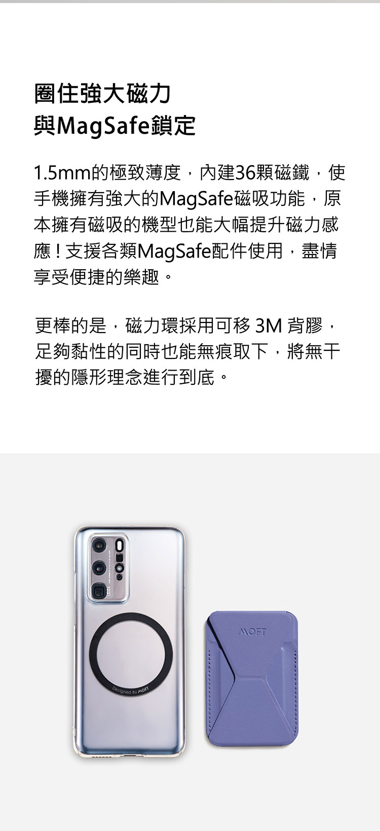 圈住強大磁力與MagSafe鎖定1.5mm的極致薄度內建36顆磁鐵,使手機擁有強大的MagSafe磁吸功能,本擁有磁吸的機型也能大幅提升磁力感應!支援各類MagSafe配件使用,盡情享受便捷的樂趣。更棒的是,磁力環採用可移 3M 背膠,足夠黏性的同時也能無痕取下,將擾的隱形理念進行到底。  MOFT