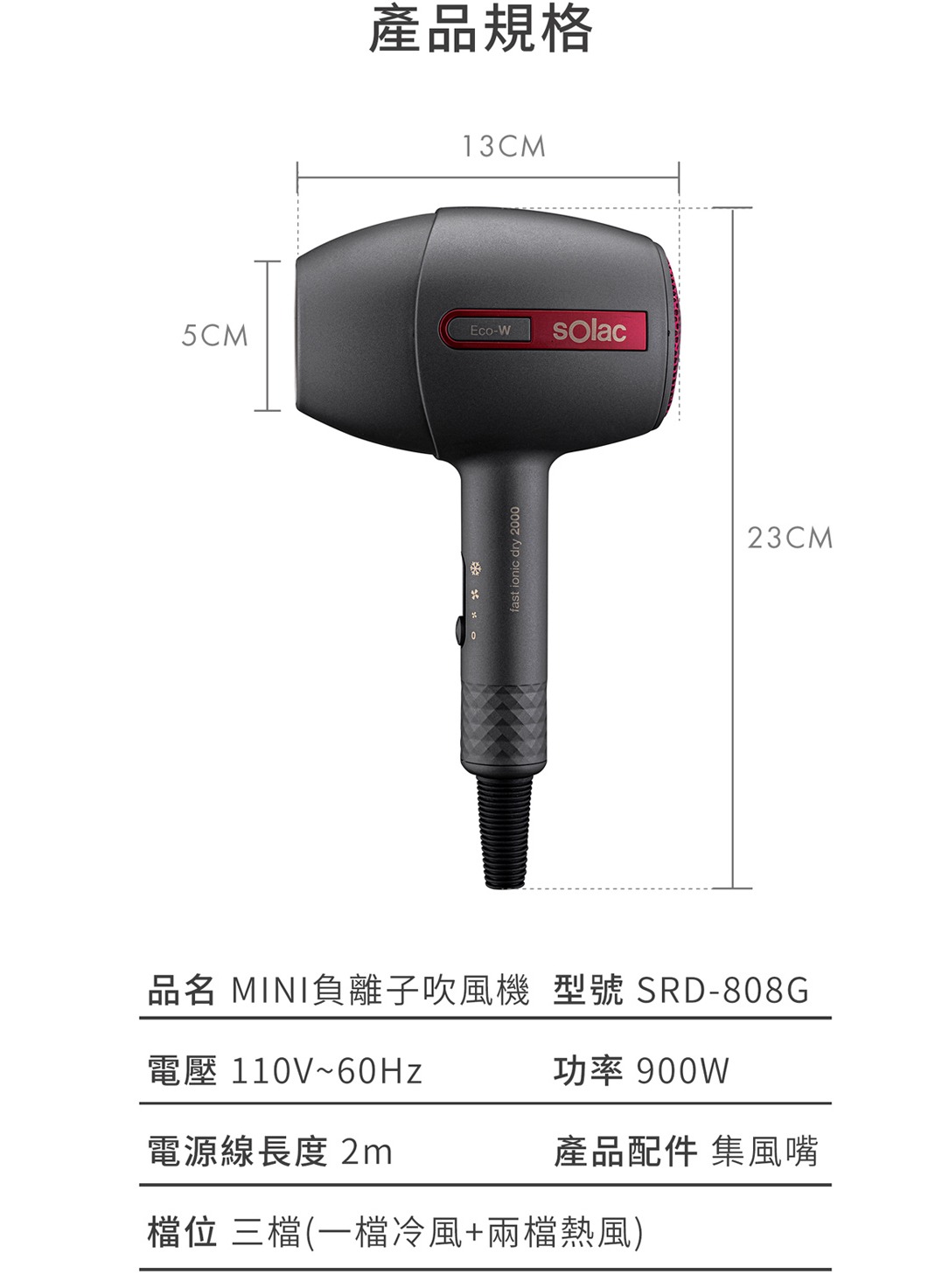 5CM產品規格13CMEco-Wfast ionic dry 2000品名 MINI負離子吹風機 型號 SRD-808G電壓110V~60Hz功率 900W電源線長度 2m產品配件 集風嘴檔位 三檔(一檔冷風+兩檔熱風)23CM
