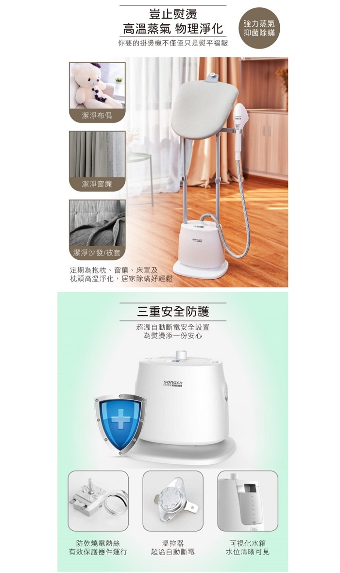 潔淨布偶潔淨窗簾豈止熨燙高溫蒸氣 物理淨化你要的掛燙機不僅僅只是熨平褶皺潔淨沙發/被套定期為抱枕、窗簾、床單及枕頭高溫淨化,居家除蟎好輕鬆三重安全防護超溫自動斷電安全設置為熨燙添一份安心強力蒸氣抑菌除蟎防乾燒電熱絲有效保護器件運行溫控器超溫自動斷電可視化水箱水位清晰可見