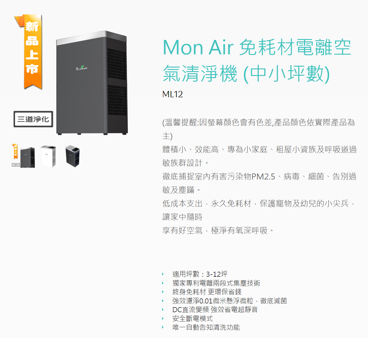 新品上市Mon Air 免耗材電離空氣清淨機(中小坪數)ML12三道淨化(溫馨提醒:因螢幕顏色會有色差,產品顏色依實際產品為主)體積小、效能高、專為小家庭、租屋小資族及呼吸道過敏族群設計。徹底捕捉室內有害污染物PM2.5、病毒、細菌、告別過敏及塵蹣。低成本支出,永久免耗材,保護寵物及幼兒的小尖兵,讓家中隨時享有好空氣,極淨有氧深呼吸。་適用坪數:3-12坪獨家專利電離兩段式集塵技術終身免耗材 更環保省錢強效濾淨0.01微米懸浮微粒,徹底滅菌DC直流變頻 強效省電超靜音安全斷電模式唯一自動告知清洗功能་