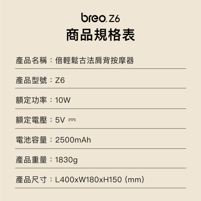 breo.Z6商品規格表產品名稱:倍輕鬆古法肩背按摩器產品型號:Z6額定功率:10W額定電壓:5V =電池容量:2500mAh產品重量:1830g產品尺寸:L400xW180xH150(mm)