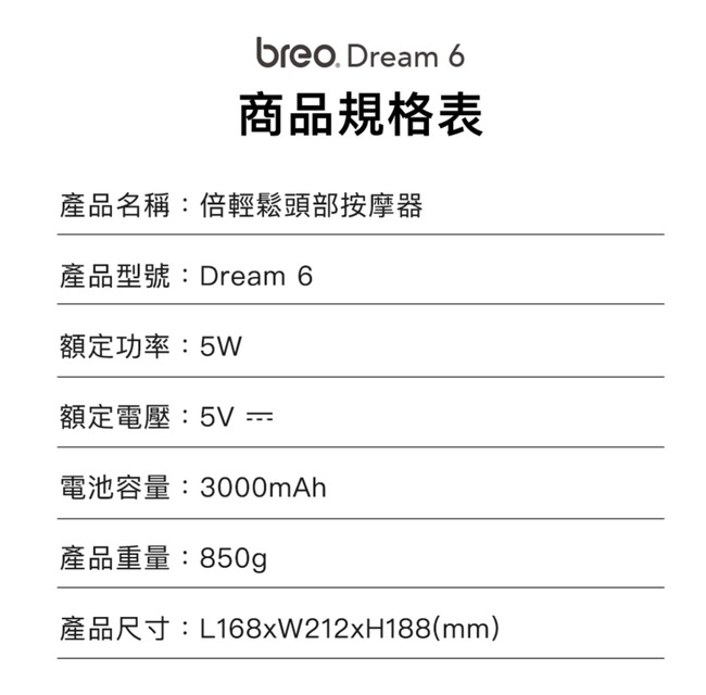 breo Dream 6商品規格表產品名稱:倍輕鬆頭部按摩器產品型號:Dream 6額定功率:5W額定電壓:5V =電池容量:3000mAh產品重量:850g產品尺寸:L168xW212xH188(mm)