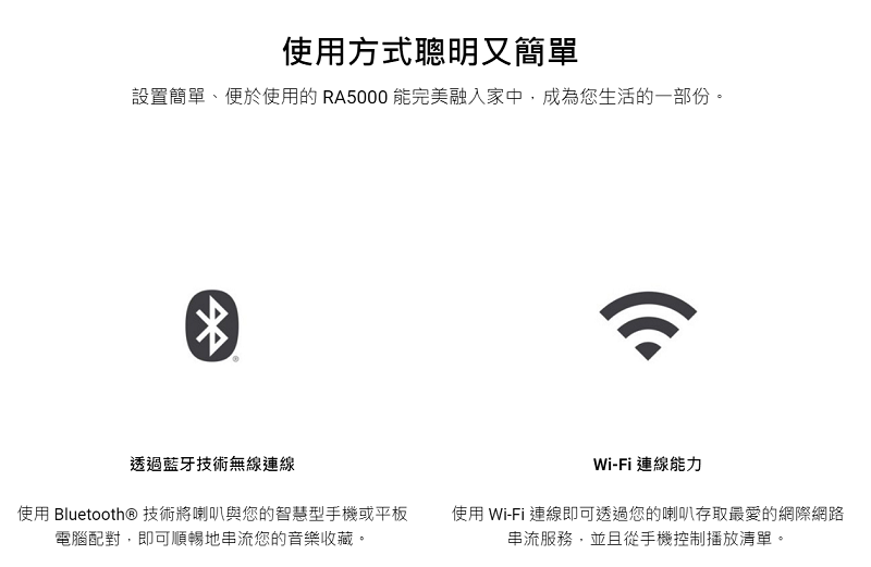 使用方式聰明又簡單設置簡單、便於使用的RA5000 能完美融入家中,成為您生活的一部份。透過藍牙技術無線連線使用 Bluetooth® 技術將喇叭與您的智慧型手機或平板電腦配對,即可順暢地串流您的音樂收藏。Wi-Fi 連線能力使用 Wi-Fi 連線即可透過您的喇叭存取最愛的網際網路串流服務,並且從手機控制播放清單。