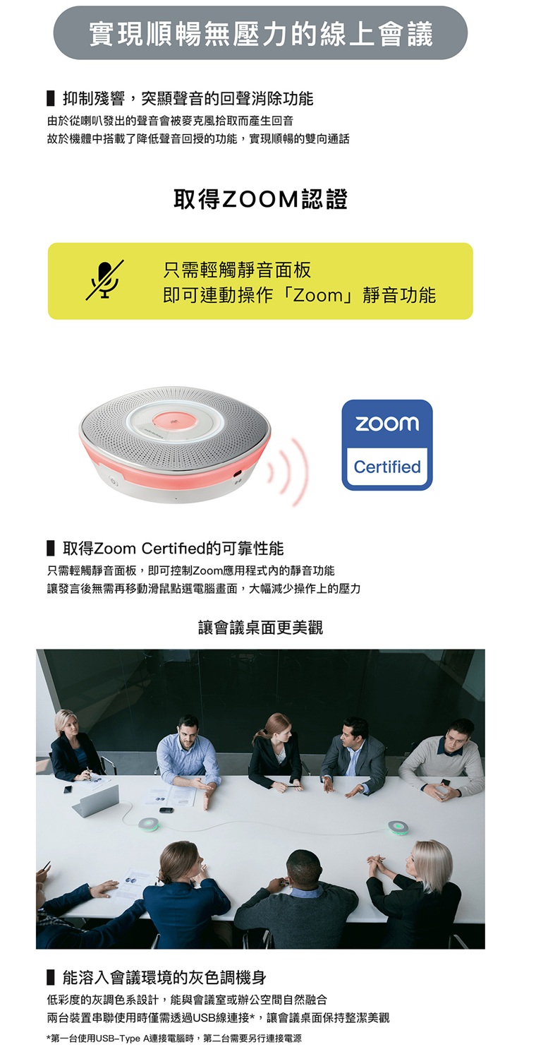 實現順暢無壓力的線上會議抑制殘響,突顯聲音的回聲消除功能由於從喇叭發出的聲音會被麥克風拾取而產生回音故於機體中搭載了降低聲音回授的功能,實現順暢的雙向通話取得ZOOM認證只需輕觸靜音面板即可連動操作「Zoom」靜音功能取得Zoom Certified的可靠性能只需輕觸靜音面板,即可控制Zoom應用程式的靜音功能讓發言後無需再移動滑鼠點選電腦畫面,大幅減少操作上的壓力讓會議桌面更美觀Certified能溶入會議環境的灰色調機身低彩度的灰調色系設計,能與會議室或辦公空間自然融合兩台裝置串聯使用時僅需透過USB線連接*,讓會議桌面保持整潔美觀*第一台使用USB-Type A連接電腦時,第二台需要另行連接電源