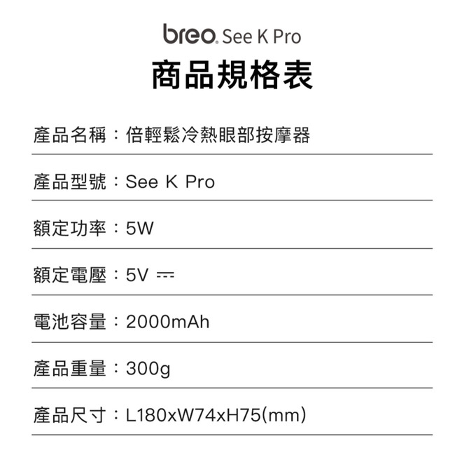See K Pro商品規格表產品名稱:倍輕鬆冷熱眼部按摩器產品型號:See K Pro額定功率:5W額定電壓:5V =電池容量:2000mAh產品重量:300g產品尺寸:L180xW74xH75(mm)