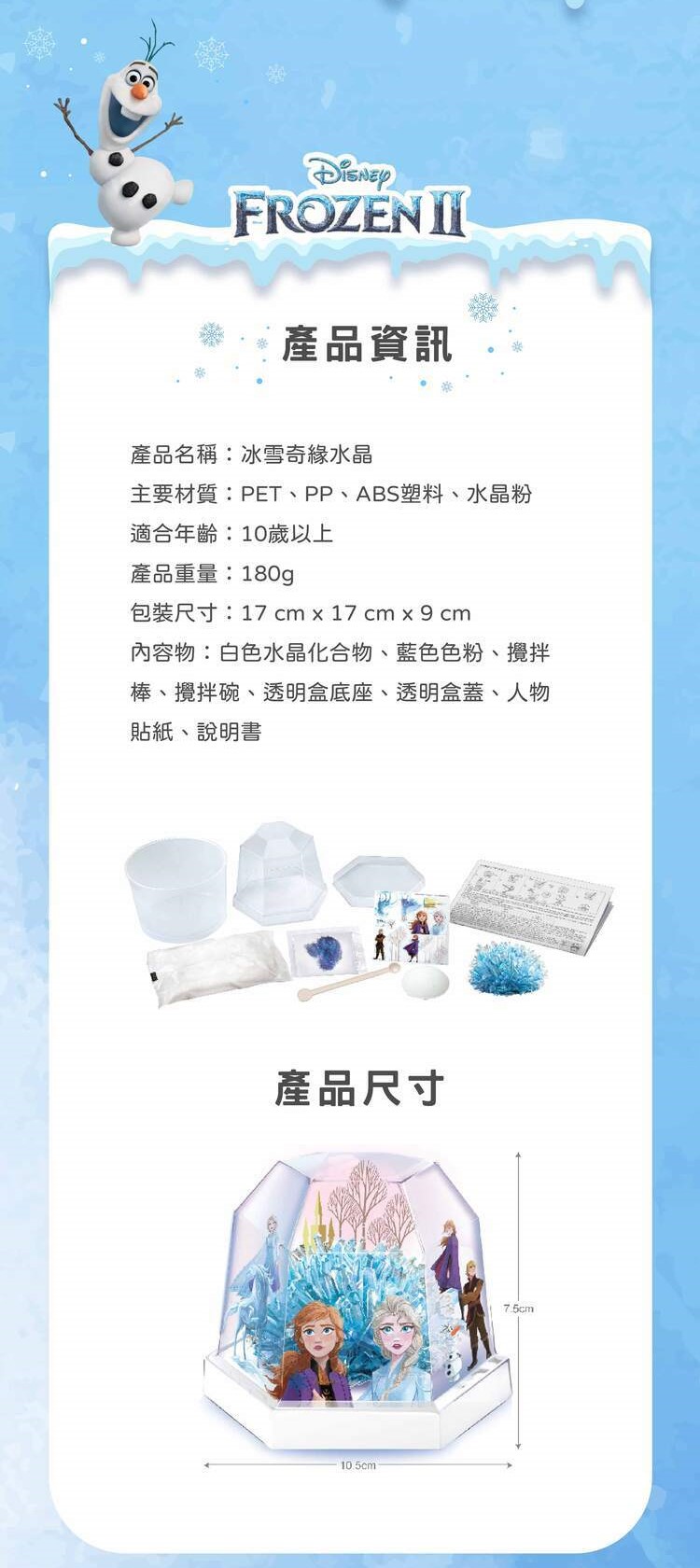 FROZEN 資訊產品名稱:冰雪奇緣水晶主要材質:PET、PP、ABS塑料、水晶粉適合年齡:10歲以上產品重量:180g包裝尺寸:17 cm  17 cm x  cm內容物:白色水晶化合物、藍色色粉、攪拌棒、攪拌碗、透明盒底座、透明盒蓋、人物貼紙、說明書產品尺寸10.5cm7.5cm