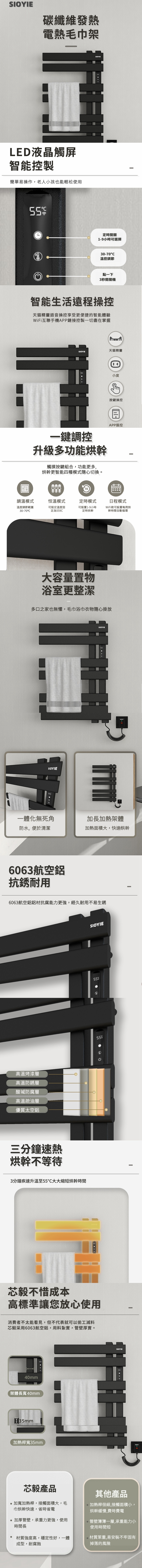 碳纖維發熱電熱毛巾架LED液晶觸屏智能控製簡單易操作,老人小孩也能輕松使用SIOYIE定時開關1-9小時可選擇30-70溫控調節點一下3秒開關機智能生活遠程操控天貓精靈語音操控享受更便捷的智能體驗WiFi互聯手機APP鏈接控製一切盡在掌握SIOYIE天貓精靈小度按鍵操控一鍵調控升級多功能烘幹觸摸按鍵組合,功能更多,烘幹更智能四種模式隨心切換。APP操控調溫模式溫度調節範圍恒溫模式可設定溫度固定時模式日程模式30-70°C定為9C可設置1-9小時定時烘幹WiFi款可設置每周烘幹時間自動循環大容量置物浴室更整潔多口之家也無懼,毛巾浴巾衣物隨心掛放SIOYIE一體化無死角防水,便於清潔SIOYIE加長加熱架體加熱面積大,快速烘幹6063航空鋁抗銹耐用6063航空鋁鋁材抗腐能力更強,經久耐用不易生銹高溫烤漆層高溫防銹層酸堿防腐層高溫疏油層優質太空鋁三分鐘速熱烘幹不等待3分鐘疾速升溫至大大縮短烘幹時間SIOYIE55芯毅不惜成本高標準讓您放心使用消費者不太能看見,但不代表就可以偷工減料芯毅采用6063航空鋁,用料紮實,管壁厚實。40mm架體長寬40mm加熱桿寬35mm55SIOYIE芯毅產品加寬加熱桿,接觸面積大,毛巾烘幹快速,省時省電加厚管壁,承重力更強,使用時間長 材質強度高,穩定性好,一體成型,耐腐蝕其他產品加熱桿很細,接觸面積小,烘幹緩慢,費時費電管壁薄薄一層,承重能力小使用時間短材質笨重,易安裝不牢固有掉落的風險