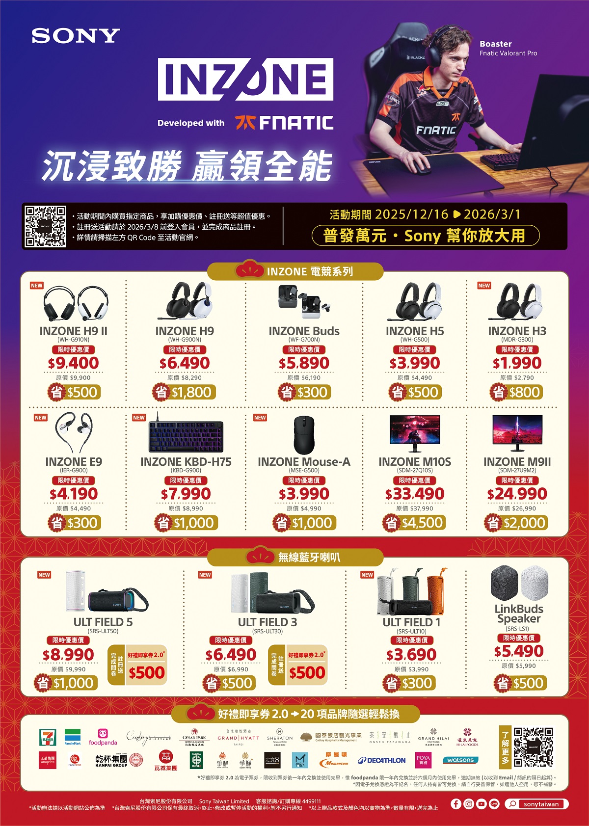 SONYINZONEDeveloped with 沉浸致勝 領全能FNATICNEW活動期間購買指定商享加購優惠價註冊送等超值優惠。註冊送活動請於2026/3/8 前登入會員,並完成商品註冊。請掃描左方 QR Code 至活動官網。BoasterFnatic Valorant Pro活動期間 2025/12/16 2026/3/1普發萬元Sony 幫你放大用INZONE 電競系列(WFG700N時優惠價5.890原價6,190$300INZONE H5(WH-G500)限時優惠價$3.990原價$4,490$500NEWINZONE H3(MDR-G300)限時優惠價$1.990原價$2,790$800INZONE H9 INZONE H9INZONE BudsNEW(WH-G910N)限時優惠價$9,400原價$9,900省$500NEW(WH-G900N)限時優惠價$6.490原價 $8,290$1,800NEW$4.190原價 $4,490INZONE E9INZONE KBD-H75(IER-G900)限時優惠價(KBD-G900)限時優惠價$7.990原價 $8,990省 $300省$1,000省$1,000INZONE Mouse-A(MSE-G500)限時優惠價$3.990原價 $4,990INZONE M10S(SDM-27Q10S)限時優惠價$33.490原價 $37,990INZONE (SDM-27U9M2)限時優惠價$24.990原價 $26,990$2,000省 $4,500無線藍牙喇叭NEWNEWNEWULT FIELD 5(SRS-ULT50)ULT FIELD 3(SRS-ULT30)ULT FIELD 1(SRS-ULT10)限時優惠價$3.690LinkBudsSpeaker(SRS-LS1)限時優惠價$5.490原價 $5,990限時優惠價限時優惠價$8.990好禮即享2.0$6.490好禮即享券2.0°原價 $9,990$500原價$6,990$1,000$500$500好禮即享券2.020項品牌隨選輕鬆換$300原價 $3,990foodpanda乾杯集團 品KANPAI GROUP瓦城集團台北酒店 PARK GRAND HYATT SHERATON國泰飯店觀光事業 泰安止GRAND ONSEN PAPAWAGAHI-LAI 定食8爭鮮 爭鮮摩曼MomentumDECATHLONPOYAwatsons$500*好禮即享券 2.0 為電子票券,限收到票券後一年並使用完畢, foodpanda 限一年內兌換並於六個月內使用完畢,逾期無效 (以收到 Email / 簡訊的隔日起算)。*因電子兌換憑證為不記名,任何人持有皆可兌換,請自行妥善保管,如他人盜用,恕不補發。台灣索尼股份有限公司Sony Taiwan Limited 客服諮詢/訂購專線 4499111*活動辦法請以活動網站公佈為準*台灣索尼股份有限公司保有最終取消、終止、修改或暫停活動的權利,恕不另行通知 *以上赠品款式及顏色均以實物為準,數量有限,送完為止Osonytaiwan