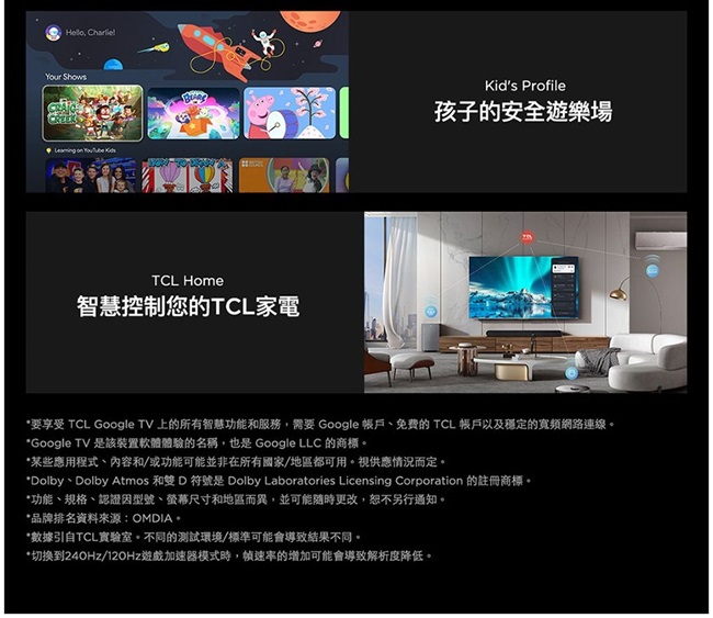 CharlielYour Shows   TCL Home智慧控制您的TCL家電Kids Profile孩子的安全遊樂場*要享受 TCL Google TV 上的所有智慧功能和服務,需要 Google 帳戶免費的 TCL 帳戶以及穩定的寬頻網路連線*Google TV 是該裝置軟體體驗的名稱,也是 Google LLC 的商標。*某些應用程式內容和/或功能可能並非在所有國家/地區都可用。視供應情況而定。*Dolby、Dolby Atmos 和雙 D 符號是 Dolby Laboratories Licensing Corporation 的註冊商標。*功能、規格、認證因型號、螢幕尺寸和地區而異,並可能隨時更改,另行通知。*品牌排名資料來源:OMDIA。*數據引自TCL實驗室。不同的測試環境/標準可能會導致結果不同。*切换到240Hz/12OHz遊戲加速器模式時,幀速率的增加可能會導致解析度降低。