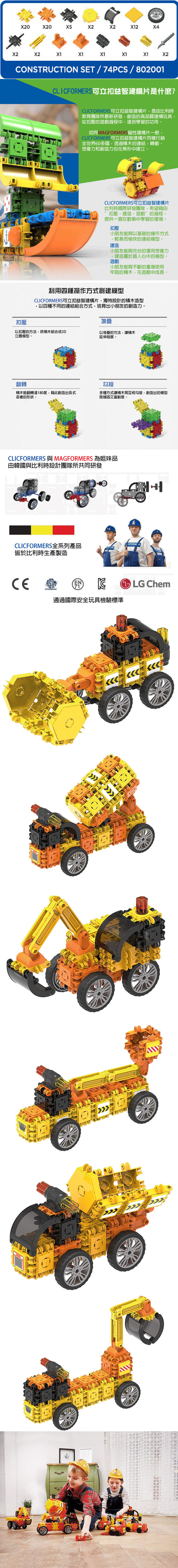 002X4X2X2X1X1X1X1X2CONSTRUCTION SET/74PCS / 802001CLICFORMERS 益智建構片是什麼?CLICFORMERS可立扣益智建構片是由比利時教育團隊所最新研發創造的高品質建構玩具從扣壓的遊戲過程中達到學習的功用。MAGFORM磁性建構片一般CLICFORMERSO立扣益智建構片同樣行銷全世界60多國透過的連結轉動想像力和創造力也在無形中建立。CLICFORMERS可立扣益智建構片比利時國際研發團隊希望藉由扣壓建造,遊戲”的過程,提供一個在歡樂中學習的環境。扣壓小朋友能夠以基礎的操作方式,輕易而愉快的連結模型。建造小朋友能夠充份的運用想像力,建造屬於個人心中的模型。遊戲小朋友能夠不斷的重複使用牢固的積木,在遊戲中成長。扣壓利用四種操作方式創建模型CLICFORMERS可立扣益智建構片,獨特設計的積木造型,以四種不同的連結組合方式,培育出小朋友的創造力。堆疊以扣壓的方法,將積木組合成3D立體模型。以堆疊的方法,積木延伸發展。翻轉勾接積木能翻轉達180度,藉此創造出各式各樣的形狀。多種方式讓積木間互相勾接,創造出的模型既穩固又富創意。CLICFORMERS 與MAGFORMERS 為姐妹品由韓國與比利時設計團隊所共同研發CLICFORMERS全系列產品皆於比利時生產製造通過國際安全玩具檢驗標準LG Chem