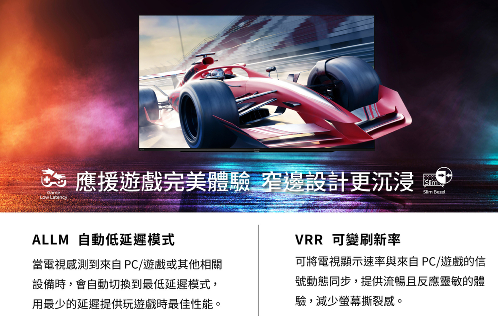 Game Latency應援遊戲完美體驗 窄邊設計更沉浸Slim BezelALLM 自動低延遲模式當電視感測到來自PC/遊戲或其他相關設備時,會自動切換到最低延遲模式,用最少的延遲提供玩遊戲時最佳性能。VRR 可變刷新率可將電視顯示速率與來自PC遊戲的信號動態同步,提供流暢且反應靈敏的體驗,減少螢幕撕裂感。