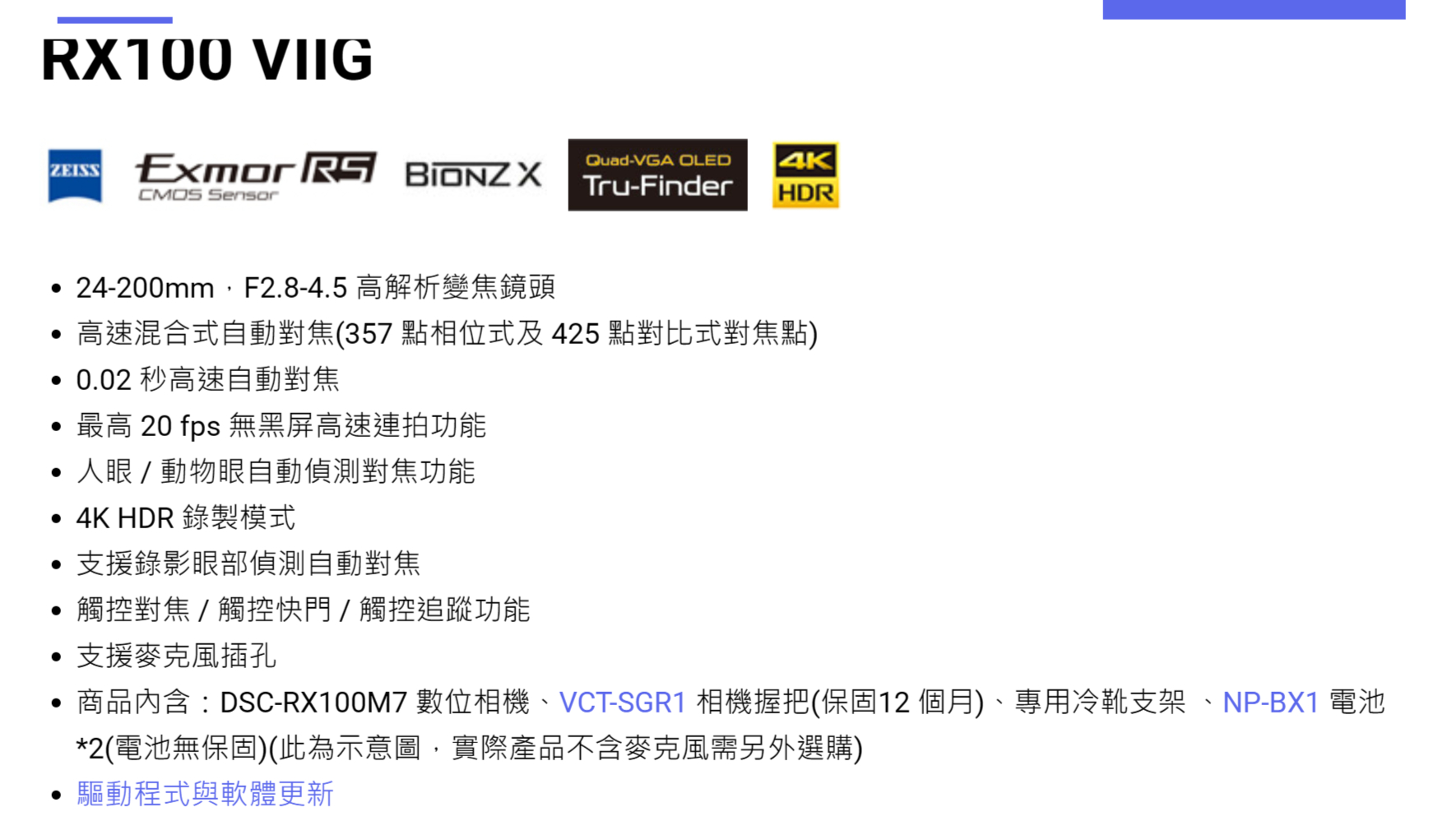RX100 VIIG  RS Quad-VGA OLEDTru-FinderCMOS SensorHDR24-200mm F2.8-4.5 高解析變焦鏡頭高速混合式自動對焦(357 點相位式及 425 點對比式對焦點) 0.02 秒高速自動對焦 最高 20 fps 無黑屏高速連拍功能人眼動物眼自動偵測對焦功能 4K HDR 錄製模式支援錄影眼部偵測自動對焦觸控對焦/觸控快門/觸控追蹤功能支援麥克風插孔• 商品 : DSC-RX100M7 數位相機、VCT-SGR1 相機握把(保固12 個月)、專用冷靴支架 、NP-BX1 電池*2(電池無保固)(此為示意圖,實際產品不含麥克風需另外選購)驅動程式與軟體更新
