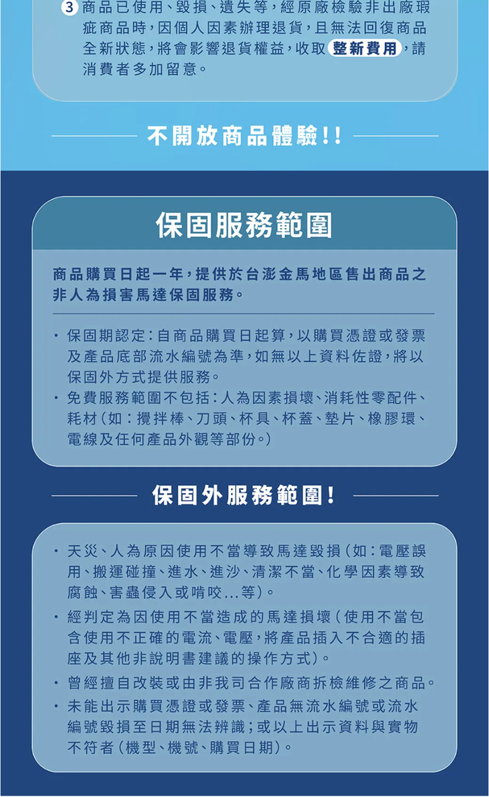 3 商品已使用、毀損、遺失等,經原廠檢驗非出廠瑕疵商品時,因個人因素辦理退貨,且無法回復商品全新狀態,將會影響退貨權益,收取整新費用,請消費者多加留意。不開放商品體驗!!保固服務範圍商品購買日起一年,提供於台澎金馬地區售出商品之非人為損害馬達保固服務。保固期認定:自商品購買日起算,以購買憑證或發票及產品底部流水編號為準,如無以上資料佐證,將以保固外方式提供服務。免費服務範圍不包括:人為因素損壞、消耗性零配件、耗材(如:攪拌棒、刀頭、杯具、杯蓋、墊片、橡膠環、電線及任何產品外觀等部份。)保固外服務範圍!天災、人為原因使用不當導致馬達毀損(如:電壓誤用、搬運碰撞、進水、進沙、清潔不當、化學因素導致腐蝕、害蟲侵入或啃咬等)。經判定為因使用不當造成的馬達損壞(使用不當包含使用不正確的電流、電壓,將產品插入不合適的插座及其他非說明書建議的操作方式)。曾經擅自改裝或由非我司合作廠商拆檢維修之商品。未能出示購買憑證或發票、產品無流水編號或流水編號毀損至日期無法辨識;或以上出示資料與實物不符者(機型、機號、購買日期)。