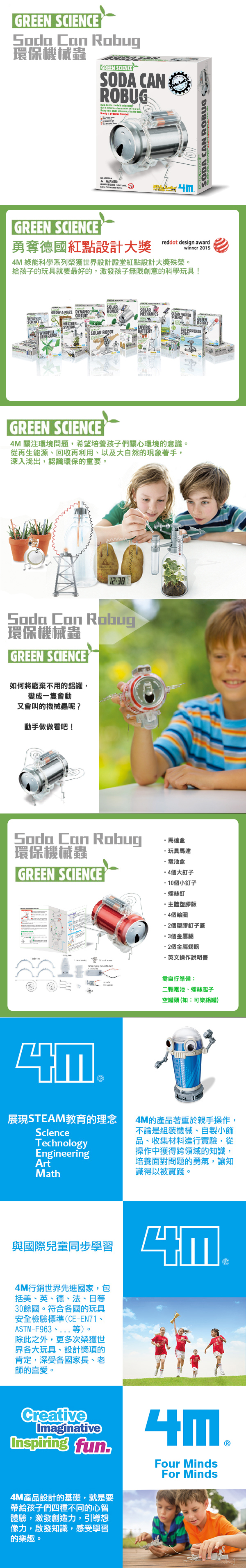 GREEN SCIENCE Soda Can Robug環保機械蟲GREEN SCIENCESOD CANROBUGGREEN SCIENCEA WARNINGSODA CAN ROBUG勇奪德國紅點設計大獎reddot design awardwinner 20154M 綠能科學系列榮獲世界設計殿堂紅點設計大獎殊榮。給孩子的玩具就要最好的,激發孩子無限創意的科學玩具!SOLARGROW A MAZE ROVERSOLARMECHANICSWEATHERSCIENCEENVIROGENERATORSOLAR BATTERYROBOTPOWEREDGREEN SCIENCE4M 關注環境問題,希望培養孩子們關心環境的意識。從再生能源回收再利用、以及大自然的現象著手,深入淺出,認識環保的重要。12:8Soda Can Robug環保機械蟲GREEN SCIENCE如何將廢棄不用的鋁罐,變成一隻會動又會叫的機械蟲呢?動手做做看吧!Soda Can Robug馬達盒環保機械蟲玩具馬達電池盒GREEN SCIENCE4個大釘子10個小釘子·螺絲釘·主體塑膠版·4個輪圈2個塑膠釘子蓋3個金屬腿個金屬翅膀·英文操作說明書需自行準備:二顆電池、螺絲起子空罐頭 (如:可樂鋁罐)展現STEAM教育的理念ScienceTechnologyEngineeringArtMath4M的產品著重於親手操作,不論是組裝機械、自製小飾品、收集材料進行實驗,從操作中獲得跨領域的知識,培養面對問題的勇氣,讓知識得以被實踐。與國際兒童同步學習4M行銷世界先進國家,包括美、英、德、法、日等30餘國。符合各國的玩具安全檢驗標準(CE-EN71、ASTM-F963、等)。除此之外,更多次榮獲世界各大玩具、設計獎項的肯定,深受各國家長、老師的喜愛。CreativeImaginativeInspiring fun4M產品設計的基礎,就是要帶給孩子們四種不同的心智體驗,激發創造力,引導想像力,啟發知識,感受學習的樂趣。Four MindsFor Minds