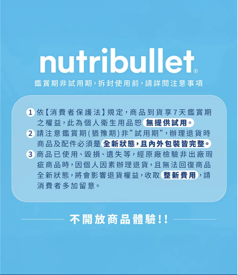 nutribullet鑑賞期非試用期,拆封使用前,請詳閱注意事項1 依【消費者保護法】規定,商品到貨享7天鑑賞期之權益,此為個人衛生用品恕無提供試用。 請注意鑑賞期(猶豫期)非試用期,辦理退貨時商品及配件必須是全新狀態,且內外包裝皆完整。3 商品已使用、毀損、遺失等,經原廠檢驗非出廠瑕疵商品時,因個人因素辦理退貨,且無法回復商品全新狀態,將會影響退貨權益,收取整新費用,請消費者多加留意。不開放商品體驗!!