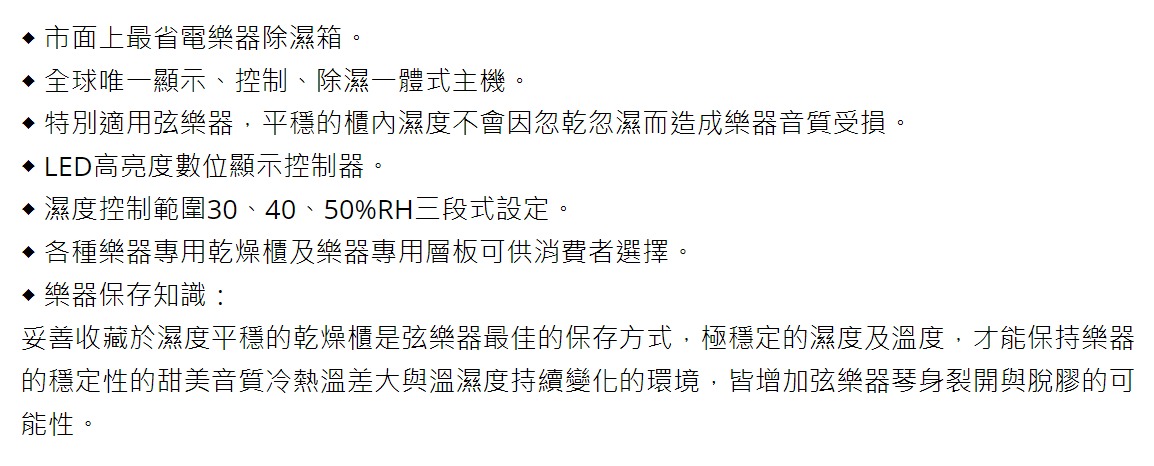 市面上最省電樂器除濕箱。全球唯一顯示、控制、除濕式主機。特別適用弦樂器,平穩的櫃內濕度不會因忽乾忽濕而造成樂器音質受損。 LED高亮度數位顯示控制器。濕度控制範圍30、40、50%RH三段式設定。♦各種樂器專用乾燥櫃及樂器專用層板可供消費者選擇。樂器保存知識:妥善收藏於濕度平穩的乾燥櫃是弦樂器最佳的保存方式,極穩定的濕度及溫度,才能保持樂器的穩定性的甜美音質冷熱溫差大與溫濕度持續變化的環境,皆增加弦樂器琴身裂開與脫膠的可能性。