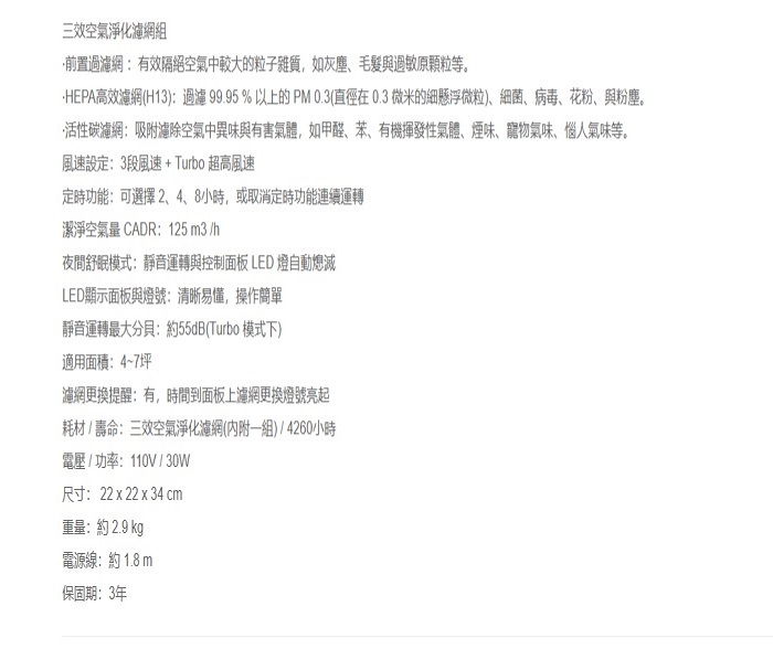 三效空氣淨化濾網組前置過濾網有效隔絕空氣中較大的粒子雜質,如灰塵、與原顆粒等。HEPA高效濾網(H13):過濾99.95%以上的PM0.3(直徑在0.3微米的細懸浮微粒)、細菌、病毒、花粉、與粉塵。活性碳濾網:吸附空氣中異味與有害氣體,如甲醛、苯、有機揮發性氣體、煙味、寵物氣味、惱人氣味等。風速設定:3段風速+Turbo 超高風速定時功能:可選擇 2、4、8小時,或取消定時功能連續運轉潔淨空氣 CADR:125 3/h夜間舒眠模式:靜音運轉與控制面板 LED 燈自動熄滅LED顯示面板與燈號:清晰易懂,操作簡單靜音運轉最大分貝:約55dB(Turbo 模式下)適用面積:4~7坪濾網更換提醒:有,時間到面板上濾網更換燈號亮起耗材/壽命:三效空氣淨化濾網(內附一組)/4260小時電壓/功率:110V/30W尺寸:22 x 22 x 34 cm重量:約 2.9 kg電源線:約 1.8 m保固期:3年