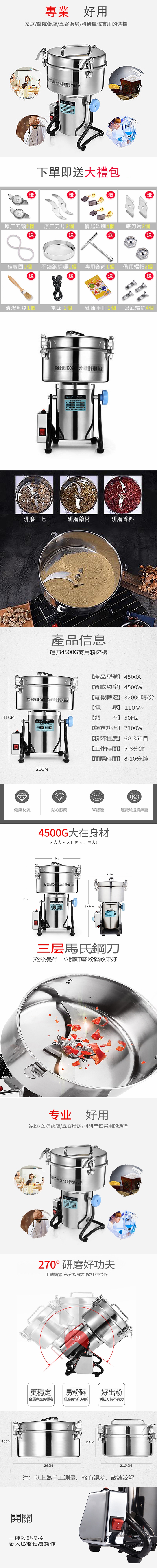 專業好用家庭/醫院藥店/五谷磨房/科研單位實用的選擇下單即大禮包送送送送送原厂刀頭2個 原厂刀片2個 優越碳刷4個送底刀片2個送送硅膠圈1個 不鏽鋼網曬1個專用套筒1個備用螺帽2個送送送送清潔毛刷1個電源 1個健康手冊1個 倉底螺絲4個41CM15CM本企业通过 2015质量管理研磨三七研磨藥材研磨香料產品信息運邦4500G商用碎機產品型號】 4500A【負載功率】 4500W【電機轉速】32000轉/分本企业通过ISO900 2015质量管理体系认证【電壓】 110V~【頻率】 50Hz26CM【額定功率】2100W【粉碎程度】60-350【工作時間】 5-8分鐘【間隔時間】8-10分鐘险健康材質貼心服務3C認證運費險退貨41cm4500G大在身材大大大大大!再大!再大!26cm本企业通过 2015质量管理体系认证39.5cm21cm三层馬氏鋼刀充分攪拌 立體研磨粉碎效果好专业好用家庭/医院药店/五谷磨房/科研单位实用的选择:2015质量管理体系认证270°研磨好功夫手動搖擺 充分接觸給你打的稀碎270更穩定易粉碎金屬底座更穩定研磨更均勻細膩26CM15CM好出粉粉方便不費力21.5CM注:以上為手工測量,略有誤差,敬請諒解開關一鍵啟動操控老人也能輕易操作