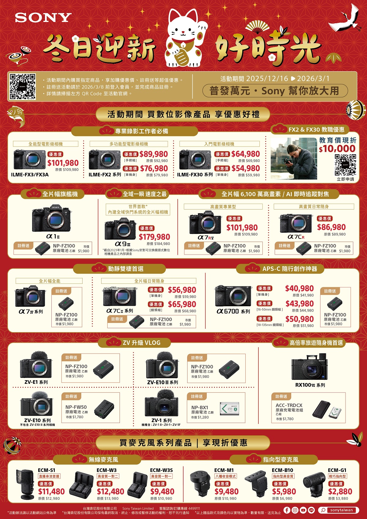 SNY冬日迎新好時光 活動期間內購買指定商品享加購優、註冊送等超值優惠。註冊送活動請於2026/3/8 前登入會員,並完成商品註冊。請掃描左方 QR Code 至活動官網。活動期間 2025/12/16 2026/3/1普發萬  Sony 幫你放大用活動期間 買數位影像產品 享優惠好禮 專業錄影工作者必備 FX2 & FX30 教職優惠能型電影級相機多功能型電影級相機入門電影級相機教育價現折 10,000$64,980優惠價$101,980 O原價 $109,980ILME-FX3/FX3A惠價 $89,980手把 原價 $92,980 $76,980ILME-FX2系列 單機身 原價 $79,980[手把組原價$69,980 $54,980元ILME-FX30系列 [單機身 原價$59,980全片幅 6,100 萬畫素/AI即時追蹤對焦 全片幅旗艦機 全域一瞬 速度之最世界首款*高畫質專業型內建全域快門系統的全片幅相機註冊送NP-FZ100 市價原廠電池乙 $1,980高畫質日常隨身優惠價優惠價*自2023年1月,根據Sony針對可交換鏡頭式數位相機產品之內部調查優惠價$101,980$179,980原價 $109,980原價$184,980註冊送NP-FZ100 市價原廠電池乙 $1,980註冊送動靜雙棲首選立即申請$86,980原價$89,980NP-FZ100 市價原廠電池乙 $1,980APS-C 隨行創作神器全片幅全能註冊送全片幅日常隨身$56,980優惠價$40,980註冊送[單機身[單機身原價$41,980原價$59,980 $65,980優惠價$43,980系列系列[鏡頭組]原價$68,980X6700 系列[16-50mm 鏡頭組]原價$44,980NP-FZ100原廠電池 乙市價$1,980註冊送NP-FZ100原廠電池 乙優惠價市價$50,980$1,980[18-135mm 鏡頭組]NP-FZ100原廠電池 乙市價$1,980原價 $51,980註冊送NP-FZ100原廠電池 乙市價$1,980ZV-E1 系列註冊送NP-FW50原廠電池 乙市價$1,780ZV-E10 系列不包含 ZV-E10  系列相機ECM-S1直播串流首選 ZV 升級 VLOG註冊送NP-FZ100原廠電池 乙顆市價$1,980 無線麥克風ZV-E10 II 系列ZV-1 系列機種含:ZV-1 II、ZV-1、ZV-1F買麥克風系列產品註冊送NP-BX1原廠電池 乙顆市價 $1,280高倍率旅遊隨身機首選RX100 系列註冊送ACC-TRDCX原廠充電電池組乙組市價$1,780享現折優惠指向型麥克風ECM-B10ECM-W3ECM-W3SECM-M1ECM-G1高一對二高音質一對一八種收音模式 |指向型高音質||輕巧指向型 |優惠價優惠價$5,980原價$6,980優惠價$2,880原價$3,880Osonytaiwan優惠價$11,480原價 $12,980優惠價$12,480原價 $13,980$9,480原價 $10,980台灣索尼股份有限公司 Sony Taiwan Limited 客服諮詢/訂購專線 4499111優惠價$9,480原價 $10,980*活動辦法請以活動網站公佈為準 *台灣索尼股份有限公司保有最終取消、終止、修改或暫停活動的權利,恕不另行通知 *以上贈品款式及顏色均以實物為準,數量有限,送完為止