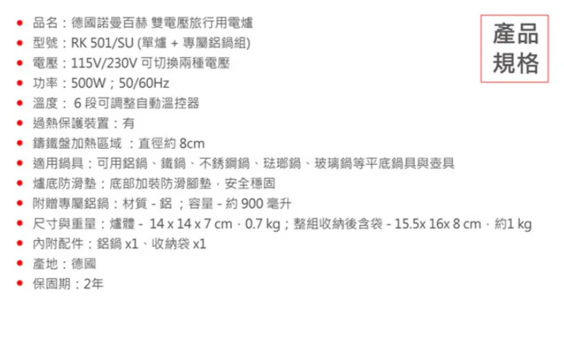 品名德國諾曼百赫 雙電壓旅行用電爐 型號:RK501/SU(單爐+專屬鋁鍋組) 電壓:115V/230V可切換兩種電壓 功率:500W;50/60Hz 溫度:6段可調整自動溫控器 過熱保護裝置:有 鑄鐵盤加熱區域:直徑約8cm 適用鍋具:可用鋁鍋、鐵鍋、不銹鋼鍋、琺瑯鍋、玻璃鍋等平底鍋具與壺具爐底防滑墊:底部加裝防滑腳墊安全穩固 附贈專屬鋁鍋:材質-鋁;容量-約900毫升產品規格 尺寸與重量:爐體-14x14x7cm.0.7 kg;整組收納後含袋-15.5x16x8cm約1 kg內附配件:鋁鍋x1、收納袋x1 產地:德國 保固期:2年