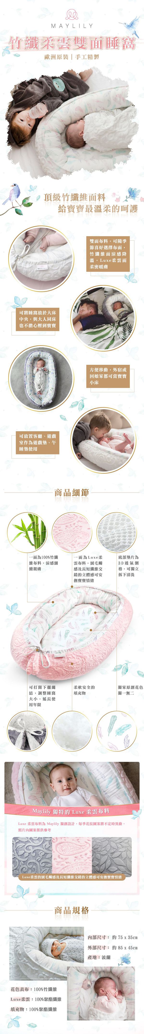 MAYLILY竹纖柔雲雙面睡窩歐洲原裝|手工精製頂級竹纖維面料給寶寶最溫柔的呵護MAYLILY雙面布料隨季節喜好選擇布面,竹纖維面涼感降溫,Luxe柔雲面柔密暖膚可將睡窩於大床中央,與大人同床也不擔心壓到寶寶可放置客廳遊戲室作為遊戲墊、午睡墊使用商品細節方便移動,外宿或回娘家都可當寶寶小床一面為100%竹纖維布料,涼感細緻一面為Luxe雲布料,絨毛觸感及長短纖維交錯的立體感可安撫寶寶情緒可打開下擺繩結,調整睡窩大小,延長使用年限底部墊片為3D透氣網格,可獨立拆下清洗柔軟安全的獨家原創花色填充物獨一無二ⓇMaylily 獨特的 Luxe 柔雲布料Luxe 柔雲布料為 Maylily 獨創設計,每季花紋圖案將不定時異動,照片圖案僅供參考Luxe柔雲的絨毛觸感及長短纖維交錯的立體感可安撫寶寶情緒商品規格花色表布:100%竹纖維Luxe柔雲:100%聚酯纖維填充物:100%聚酯纖維內部尺寸: 約75 x 35cm外部尺寸: 約85x45cm產地:波蘭