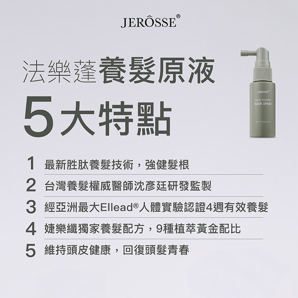 JERÖSSE 法樂蓬養髮原液5大特點1 最新胜肽養髮技術,強健髮根2 台灣養髮權威醫師沈彥廷研發監製 HAIR SPRAY 3 經亞洲最大Ellead®人體實驗認證4週有效養髮4 婕樂纖獨家養髮配方,9種植萃黃金配比5 維持頭皮健康,回復頭髮青春