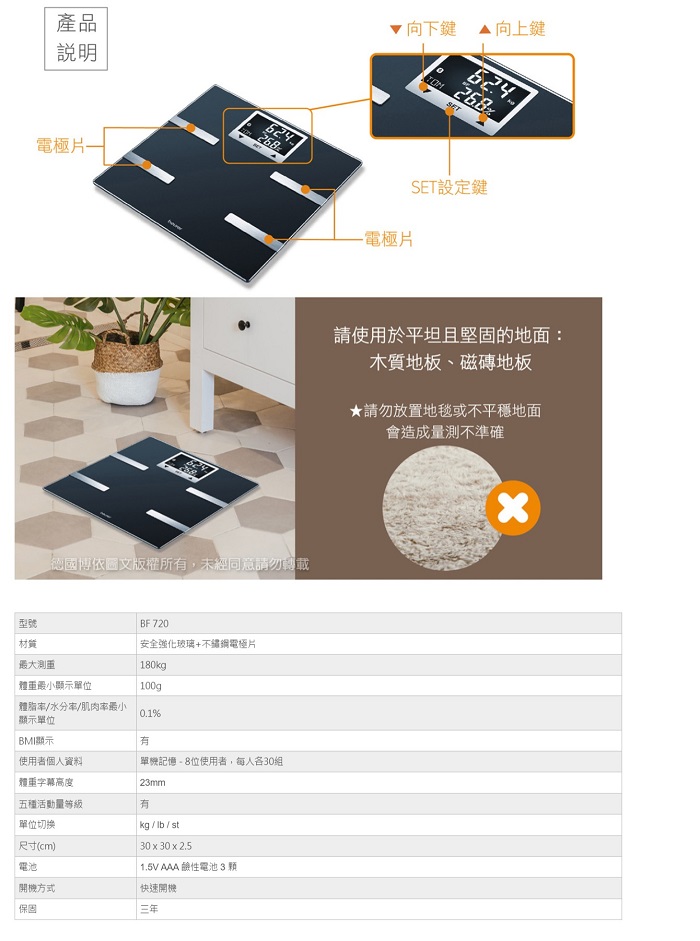 產品說明電極片向上鍵向下鍵624268268SET設定鍵-電極片德國博依圖文版權所,未經同意請勿轉載型號材質BF720安全強化玻璃+不鏽鋼電極片最大測重|180kg體重顯示單位100g體脂/水分/肌肉率最小0.1%顯示單位BMI顯示有使用者個人資料|記憶-8位使用者,每人各30組體重字幕高度23mm五種活動量等級有單位切换kg/lb/st| 30 x 30 x 2.51.5V AAA 鹼性電池3顆尺寸(cm)電池開機方式快速開機保固三年請使用於平坦且堅固的地面:木質地板、磁磚地板★請勿放置地毯或不平穩地面會造成量測不準確x