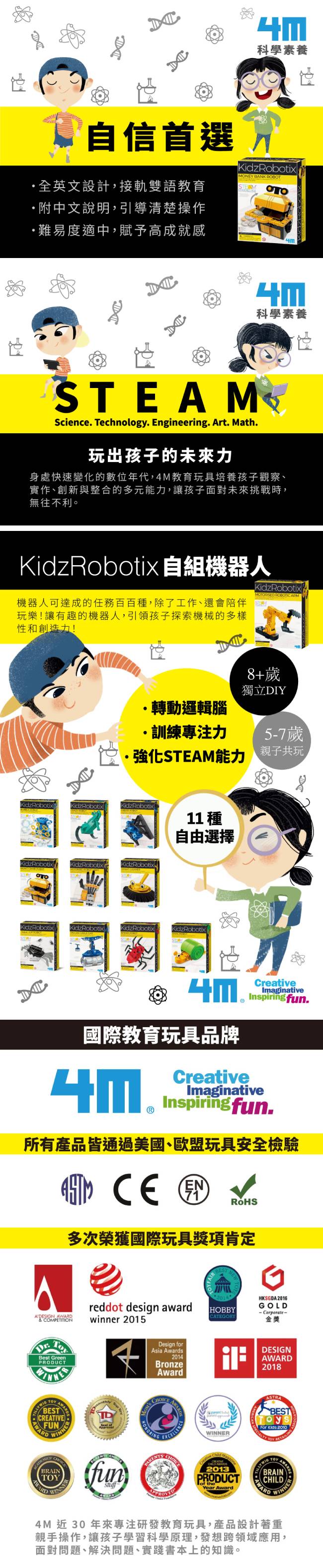 自信首選英文設計,接軌雙語教育附中文說明,引導清楚操作難易度適中,賦予高成就感科學素養KidzRoboixONEY BANK ROBOT科學素養STEAScince Technology. Engineering. Art. Math.玩出孩子的未來身處快速變化的數位年代,4M教育玩具培養孩子觀察、實作、創新與整合的多元能力,讓孩子面對未來挑戰時,無往不利。KidzRobotix自組機器人機器人可達成的任務百百,除了工作、還會陪伴玩樂!讓有趣的機器人,引領孩子探索機械的多樣性和創造力!KidzRobotixMOTORISED .8+歲獨立DIY轉動邏輯腦·訓練專注力強化STEAM能力idzRobotixKidzRobotixKidzRobotixKidzRobotixKidzRobotix tστοMKidzRobotixKidzRobotixKidzRobotixKidzRobotix11 種自由選擇KidzRobotix5-7歲親子共玩 國際教育玩具牌品CreativeCreativeImaginativeInspiring.ImaginativeInspiringfun.所有產品皆通過美國、歐盟玩具安全檢驗  M多次榮獲國際玩具獎項肯定eADESIGN  COMPETITIONBest GreenPRODUCTHKSGDA 2016reddot design awardGOLDHOBBY-Corporate-CATEGORYwinner 2015金獎 BESTCREATIVEFUNWINNERBRAINfunDesign forAsia Awards2014BronzeAward DESIGNAWARD2018 WINNERASTRABESTFor  2010ALTY  2013PRODUCTYear AwardTOYBRAINCHILDAWARDWINNER4M 近30年來專注研發教育玩具,產品設計著重親手操作,讓孩子學習科學原理,發想跨領域應用,面對問題、解決問題、實踐書本上的知識。