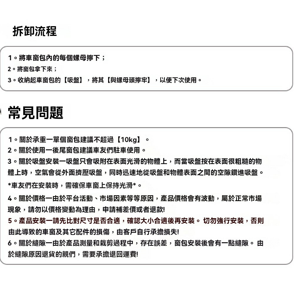 拆卸流程1  將車窗包的每個螺母下;2將窗包拿下來;3收納起車窗包的【吸盤】,將其【與螺母頭擰牢】,以便下次使用。 常見問題1。關於承重一單個窗包建議不超過【10kg】2。關於使用一後尾窗包建議車友們駐車使用。。3。關於吸盤安裝一吸盤只會吸附在表面光滑的物體上,而當吸盤按在表面很粗糙的物體上時,空氣會從外面擠壓吸盤,同時迅速地從吸盤和物體表面之間的空隙鑽進吸盤。*車友們在安裝時,需確保車窗上保持光滑*。4。關於價格一由於平台活動、市場因素等等原因,產品價格會有波動,屬於正常市場現象,請勿以價格變動為理由,申請補差價或者退款!5。產品安裝一請先比對尺寸是否合適,確認大小合適後再安裝。切勿強行安裝,否則由此導致的車窗及其它配件的損傷,由客戶自行承擔損失!6。關於縫隙一由於產品測量和裁剪過程中,存在誤差,窗包安裝後會有一點縫隙。由於縫隙原因退貨的親們,需要承擔退回運費!