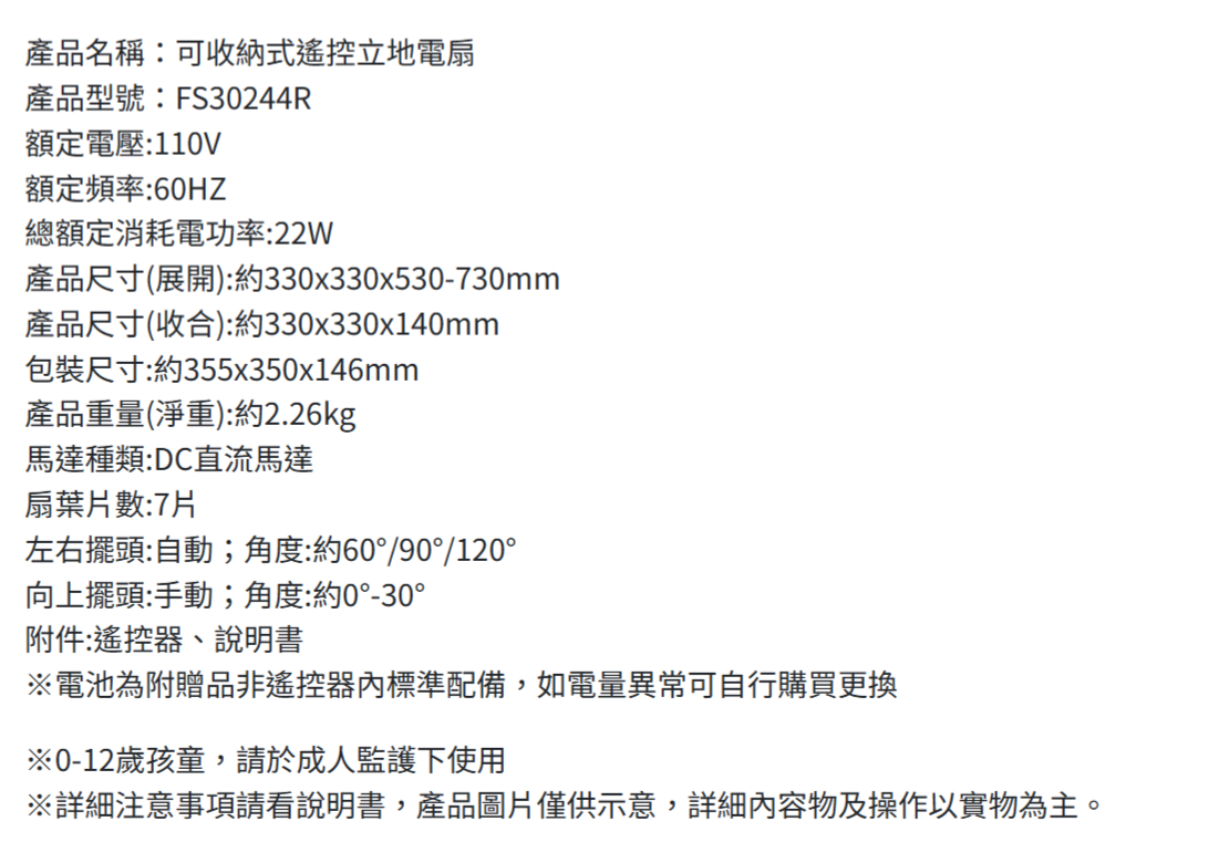 產品名稱:可收納式遙控立地電扇產品型號:FS30244R額定電壓:110V額定頻率:60HZ總額定消耗電功率:22W產品尺寸(展開):約330x330x530-730mm產品尺寸(收合):約330x330x140mm包裝尺寸:約355x350x146mm產品重量(淨重):約2.26kg馬達種類:DC直流馬達扇葉片數:7片左右擺頭:自動;角度:約60°/90°/120°向上擺頭:手動;角度:約0°-30°附件:遙控器、說明書※電池為附贈品非遙控器標準配備,如電量異常可自行購買更換※0-12歲孩童,請於成人監護下使用※詳細注意事項請看說明書,產品圖片僅供示意,詳細內容物及操作以實物為主。