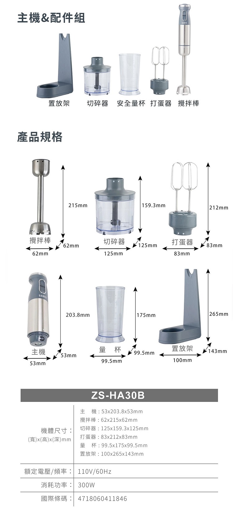 主機&配件組置放架切碎器 安全量杯 打蛋器攪拌棒產品規格215mm 159.3mm212mm攪拌棒切碎器打蛋器125mm83mm62mm125mm83mmSAMP203.8mm 175mm 265mm主機量杯置放架143mm99.5mm99.5mm100mm53mmZS-HA30B主機:53203.8x53mm攪拌棒:62x215x62mm機體尺寸:x高x()mm切碎器:125x159.3x125mm打蛋器:83x212x83mm量杯:99.5x175x99.5mm置放架:100x265x143mm額定電壓/頻率:110V/60Hz消耗功率: 300W國際條碼: 4718060411846