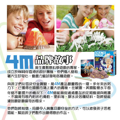 SCIENCE品牌故事是生產創意科學遊戲的專家成立於1933年香港的設計團隊他們個人都有著天生好奇心會盡力嘗試發明各種遊戲。MAGIC與孩子們玩耍及安全實驗是4M產品最重要的一環。多年來的努力下已獲得在國際市場上重大的青睞。在歐盟美國監管水平每年都不斷提升的情況下,4M都能順利通過產品的定期檢測與維護不論是包裝內附的石膏粉塑料塊、膠水及各種材料,始終都能達到最新最嚴苛的要求。他們始終相信,用最令人興奮最安全的方式,可以孩子潛能,幫助孩子們創作出最得意的作品。