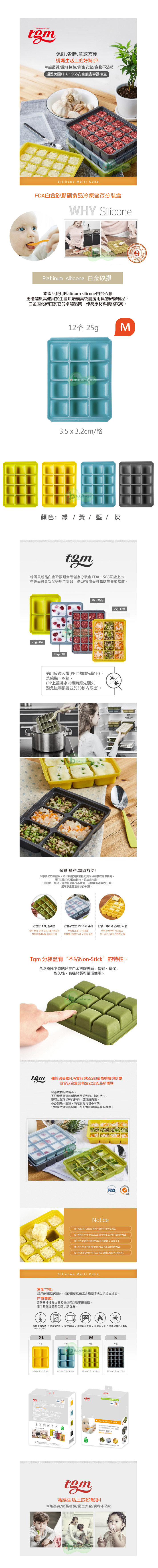 The Good Mother保鮮省時拿取方便媽媽幫!卓越品質/嚴格檢驗/衛生安全/食物不沾粘通過美國、G安全容器檢查ne Multi CubeFDA白金矽膠副食品冷凍儲存分裝盒WHY Silicone  Silico silicone 白金矽膠產品使用Platinum silicone白金矽膠更優越於其他用於生產烘焙模具或廚房用具的矽膠製品。白金固化矽由於它的卓越品質作為原材料價格就高。12格25gpM3.53.2cm/格Ba House顏色 / 黃 / 藍 / 灰tgm韓國最新品白金矽膠副食品儲存分裝盒 FDA、SGS認證上市卓越品質更安全適用於食品高CP質廣受韓國媽媽喜愛推薦。70g-4格 45g-格10g-格 25g-12格適用於微波爐(上蓋應先取下)、洗碗機、冰箱(PP上蓋沸水消毒時應先關火避免碰觸邊並於30秒取出)。 House保鮮.省時.拿取方便!保存食物的好幫手不只能將寶寶的斷奶食品分別裝在儲存格更可以儲存切碎的碎肉、蔬菜或肉湯。不必加熱一整鍋清理廚房再也不只要拿取適當的份量即可煮出豐富美味的料理。안전한 소재 실리콘유아  유아 젖꼭지에 사용되는친환경 플래티늄 실리콘 소재PP본체를 안정감있게 고정 및 S  반영구적며 편리한 사용변형 및 이 거의 없고부드러운 소재로 간편한 사용Tgm 分裝盒有“不粘Non-Stick”的特性,食物原料不會粘沾在白金矽膠表面,低碳、環保,耐久性,有機材質可循環使用。by House 都經過美國FDA食品與SGS的嚴格檢驗與認證符合政府食品衛生安全的最新標準保存食物的好幫手,不只能將寶寶的斷奶食品分別裝在儲存格內,更可以儲存切碎的碎肉、蔬菜或肉湯。不必加熱一整鍋,清理廚房再也不麻煩,只要拿取適當的份量,即可煮出豐富美味的料理。Baby HouseFDA SGSNotice 직화, 전기스토브  사용하지 말아주세요 변형의 우려가 있으므로 화기 옆에 보관하지 말아주세요이 진한 음식을 반복보관 수 있습니다.④ 세척 후 물기를 제거해주시고, 건조보관해주세요.本Silicone Multi Cube用軟質海綿清洗,勿使用菜瓜布或金屬刷清洗以免造成損壞。清潔方式請注意事項:請勿直接接觸火源及電烤箱以致變形損壞,用時應注意避免讓小孩吞食。使矽膠主體 / 洗碗機OK / 微波爐OK/勿接近/勿接近火源/矽膠材質不易脆裂-40°C-250°CXLLMS70g45g25g10gBaby House4hole:6.7x5.5cm6 hole: 12 hole: 3.5 x 3.2cm20 :2.5x2.5cmPlatinum  生活上的好手媽媽生活上的好幫手!卓越品質/嚴格檢驗/衛生安全/食物不沾粘Baby House