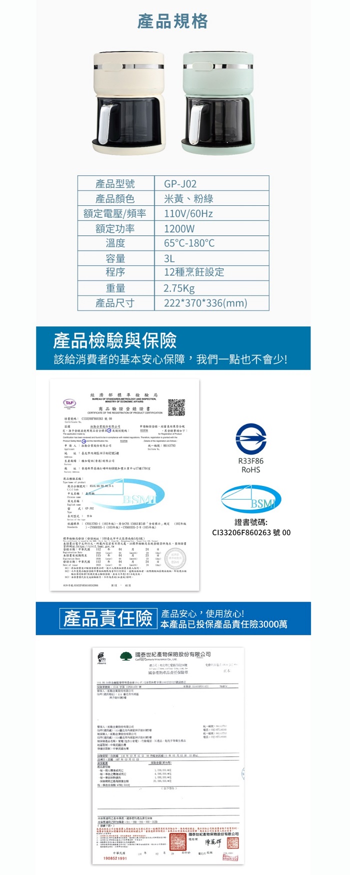 格型產品顏色額定電壓/頻率额定功率GP-J02米黃1V/60Hz12W6-180溫度容量L12種烹飪定重量2.7Kg產品尺寸222*370*336mm產品與該給消費的基安心保障我們點也會少!AF濟        商品錄 OF   OF  碼   00部股份驗證經規!統一編號5e主產場加香港有限公司香港號17樓商品種類名稱商品中文名稱 名稱T系列標準 、符合 5標示  )  )標準局設地址10臺北市中正區濟南路1段4號)所載內容若有標準驗局系統登錄料證書登:證書:中華民國 3:本證書代表檢驗程序不證明R33F86BSM證書號碼:Cl33206F860263號 00 產品安心,使用放心!「產品險 品已投保產品責任險3000萬:企業產品資號一者股份有限公司   , 產產品責任保險本:物產品責任保險中華民國190852 1991()國泰世紀產物保檢股份有限公司