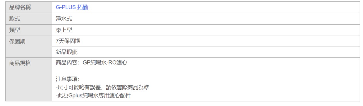 品牌名稱款式G-PLUS 拓勤淨水式類型桌上型保固期7天保固期新品瑕疵商品規格商品內容:GP純喝水-RO濾心注意事項:-尺寸可能略有誤差,請依實際商品為準-此為Gplus純喝水專用濾心配件