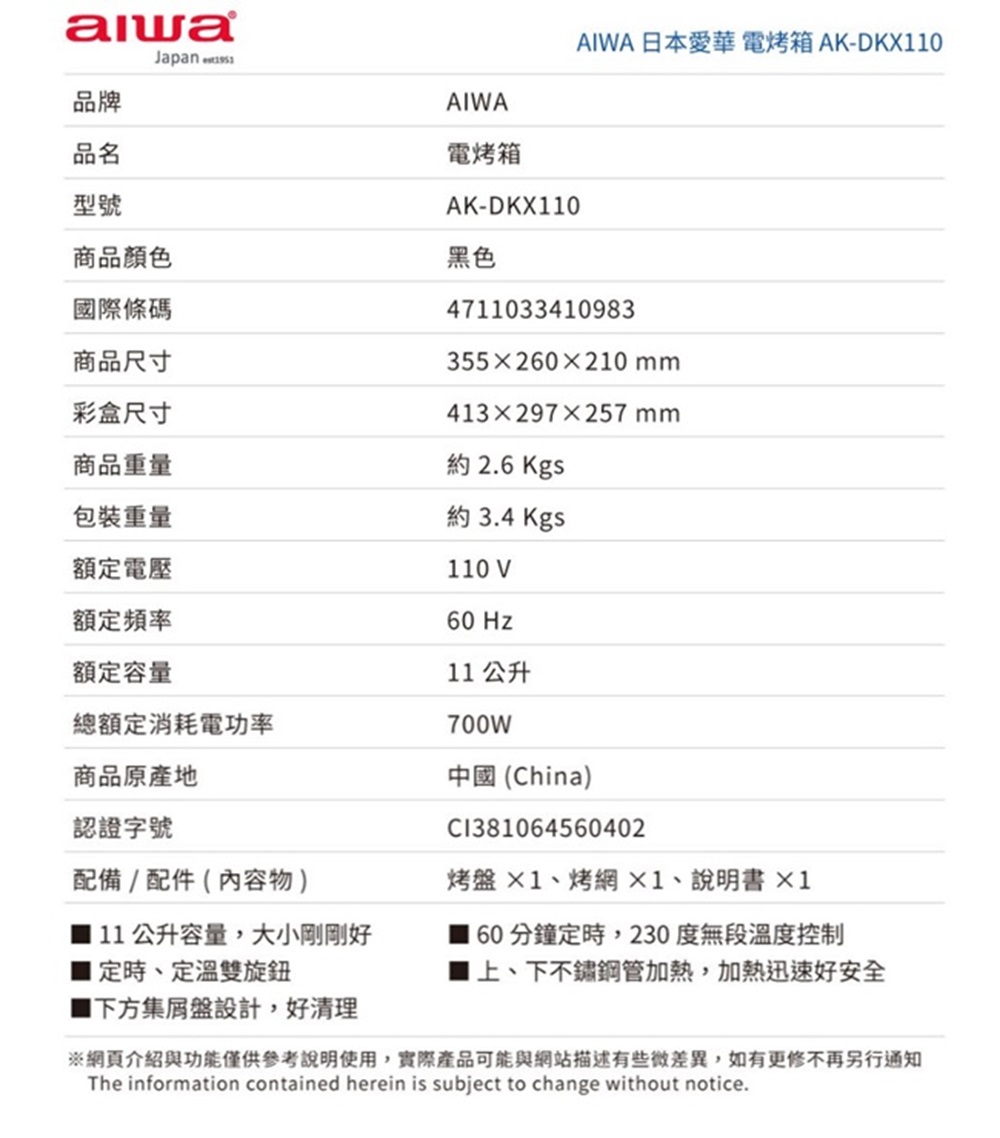 Japan 品牌AIWA品名電烤箱型號AK-DKX110商品顏色黑色國際條碼AIWA 日本愛華 電烤箱 AK-DKX11047110334109833552210mm商品尺寸彩盒尺寸商品重量413297×257mm約 2.6 Kgs約 3.4 Kgs包裝重量額定電壓額定頻率110 V60 Hz額定容量總額定消耗電功率商品原產地認證字號配備/配件(內容物)■ 11 公升容量,大小剛剛好定時、定溫雙旋鈕■下方集盤設計,好清理11 公升700W中國(China)C1381064560402烤盤×1、烤網、說明書×160分鐘定時,230度無段溫度控制上、下不鏽鋼管加熱,加熱迅速好安全網頁介紹與功能僅供參考說明使用,實際產品可能與網站描述有些微差異,如有更修不再另行通知The information contained herein is subject to change without notice.