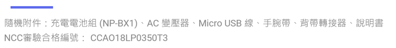 隨機附件:充電電池組 (NP-BX1)AC 變壓器、Micro USB 線、手腕帶、背帶轉接器、說明書NCC審驗合格編號:CCAO18LP0350T3