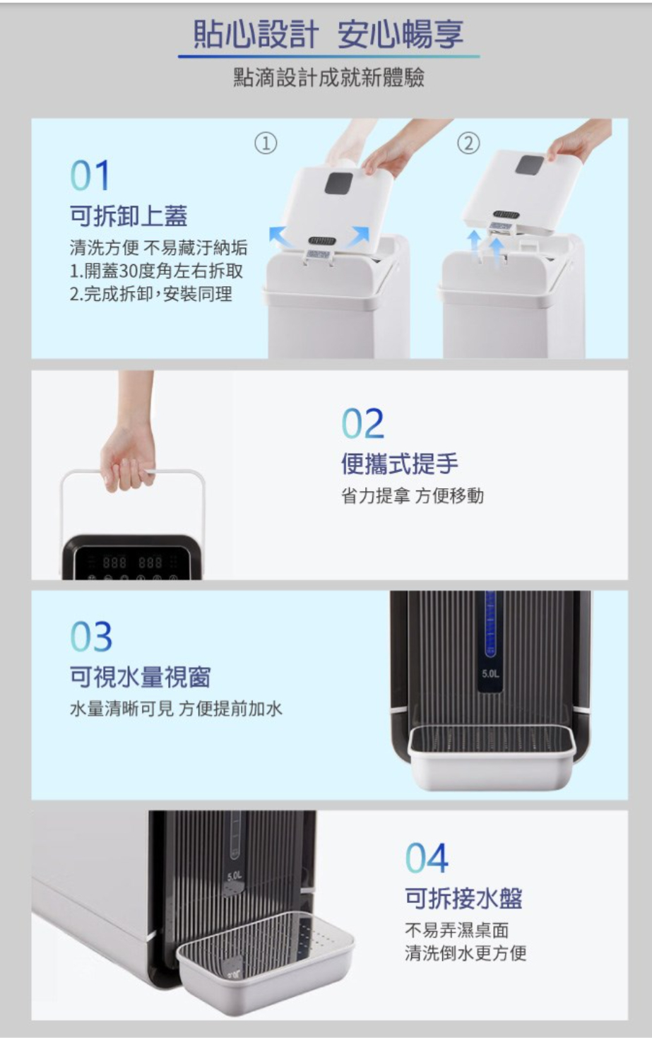 01可拆卸上蓋貼心設計 安心暢享點滴設計成就新體驗清洗方便 不易藏汙納垢1.開蓋30度角左右拆取2.完成拆卸,安裝同理888 888①03可視水量視窗水量清晰可見 方便提前加水02便攜式提手省力提拿 方便移動5.0L04可拆接水盤不易弄濕桌面清洗倒水更方便