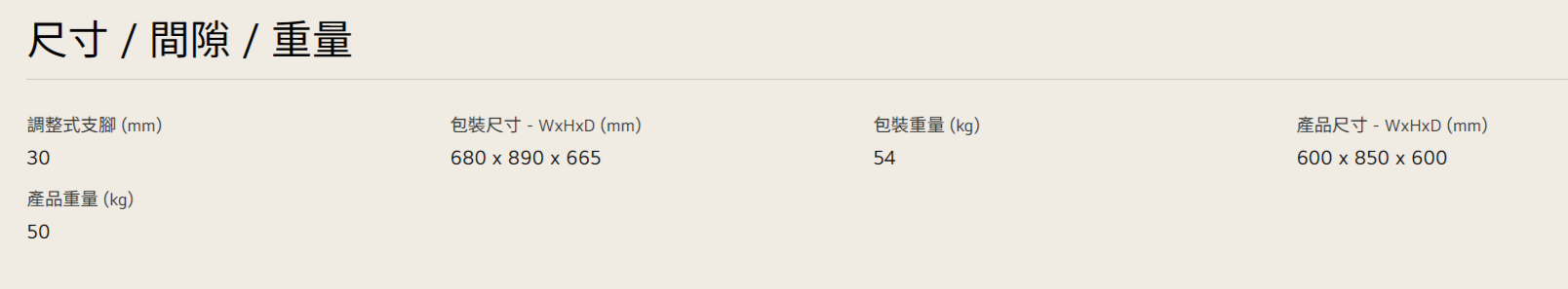尺寸/間隙/重量調整式支腳(mm)30產品重量(kg)50包裝尺寸 (mm)680 x 890x665包裝重量(kg)54產品尺寸-WxHxD (mm)600 x 850 x 600