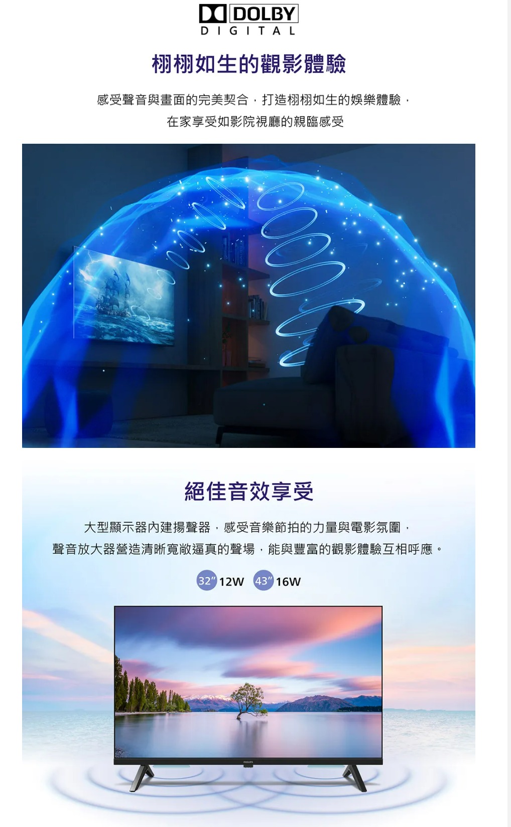 DOLBYDIGITAL栩栩如生的觀影體驗感受聲音與畫面的完美契合打造栩栩如生的娛樂體驗,在家享受如影院視廳的親臨感受絕佳音效享受大型顯示器內建揚聲器,感受音樂節拍的力量與電影氛圍,聲音放大器營造清晰寬敞逼真的聲場,能與豐富的觀影體驗互相呼應。32 12W 43 16W