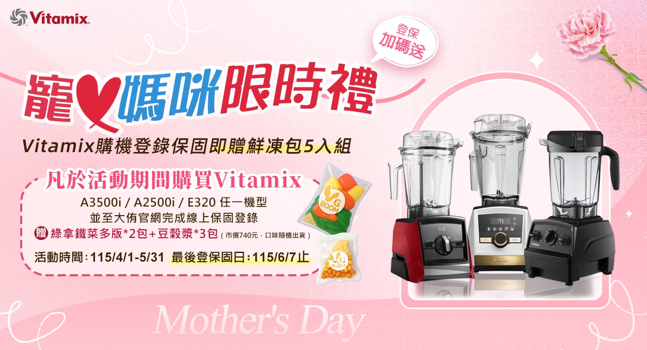 Vitamix媽咪禮Vitamix購機登錄保固即贈鮮凍包5入組登保加碼送凡於活動期間購買VitamixA3500i/A2500i/E320一機型並至大官網完成線上保固登錄綠拿鐵菜多版*2包+豆穀漿*3包(市價740元口味隨機出貨)活動時間:115/4/1-5/31 最後登保固日:115/6/7止BOOMMothers Day