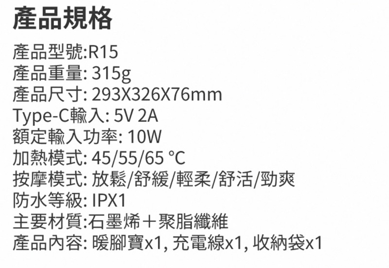 產品規格產品型號:R15產品重量:315g產品尺寸: 293X326X76mmType-C輸入:5V 2A額定輸入功率:10W加熱模式:45/55/65 按摩模式:放鬆/舒緩/輕柔/舒活/勁爽防水等級:IPX1主要材質:石墨烯+聚脂纖維產品內容:暖腳寶x1, 充電線x1,收納袋x1