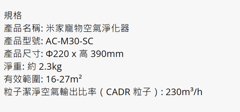 規格產品名稱 米家寵物空氣淨化器產品型號: AC-M30-SC產品尺寸: 220x 390mm淨重: 約 2.3kg有效範圍:16-27m²潔淨空氣輸出比率(CADR 粒子  : /h